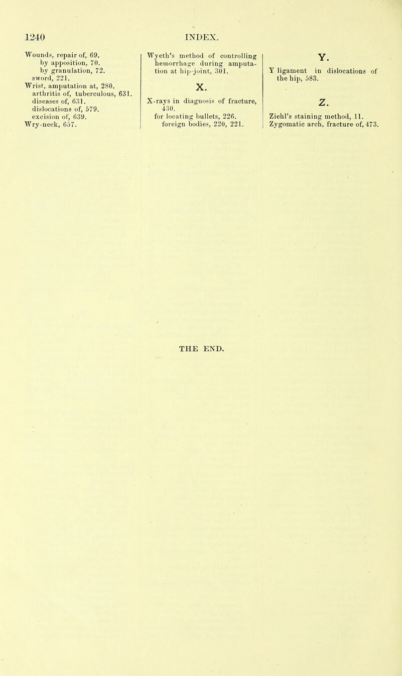 Wounds, repair of, 69. by apposition, 70. by granulation, 72. sword, 221. Wrist, amputation at, 280. arthritis of, tuberculous, 631. diseases of, 631. dislocations of, 579. excision of, 639. Wry-neck, 657. Wyeth's method of controlling hemorrhage during amputa- tion at hip-joint, 301. X. X-rays in diagnosis of fracture, 430. for locating bullets, 226. foreign bodies, 220, 221. Y. Y ligament in dislocations of the hip, 583. z. Ziehl's staining method, 11. Zygomatic arch, fracture of, 473. THE END.