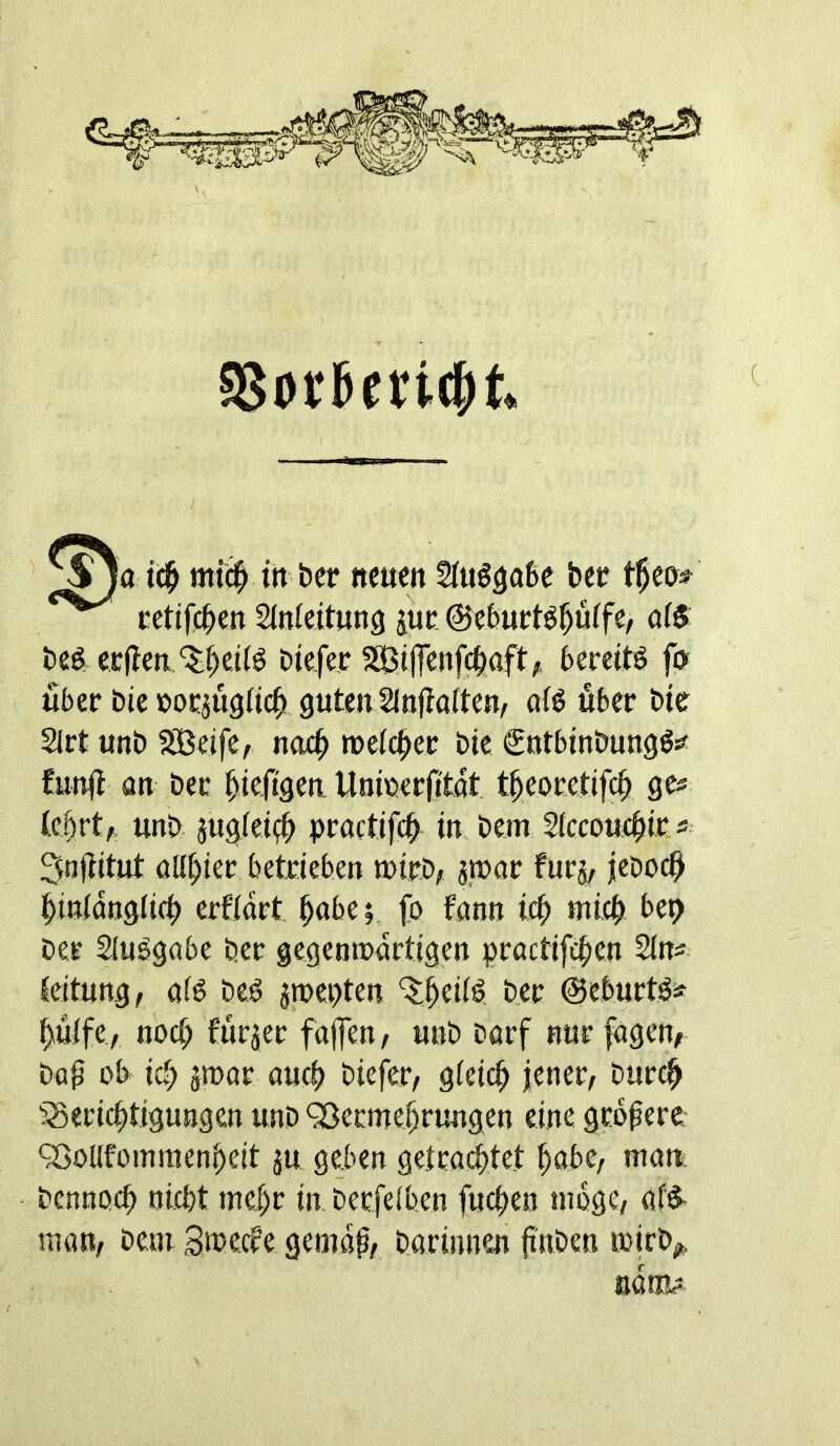 td^ mtd^ tn ber «eum ber t^m cctifc^en Slnfeitung juc ©cbuctö^üffe, öf$ beet ecffenbiefec SEBilTetif^aft;« bereite fo> fiber bie »orjugfic^, gutenSlnfiatten, a(ö fiber bte 2lrt unb 5Beife, noc^ mefc^er bie Sntbinbungö^ fun# an bee ^ieftgea Unicerfitat t^eorctifc^ gcs Ic^rt,, unb jugieid^ practjfcb in bem Siccoufl^ir s 3n#itut Olivier betrieben luirb, 3,n>ar furj, jeboc# #inidng(icfi erfidrt ^abe; fo fann icb micb bep Der Siuögabe Der gegemudrtigen practifc^en 2in^ leitung, aib Deb jmcpten b.er ©eburtba pfiffe, ttoc^ ffirjer fajfen/ unb barf nur fügen/ Dq^ ob id) jtoor aucb biefer/ gieicl^ jener, burcl^ 33ericj)tigungen unb 9ßecme^rungen eine gebpere ^Gollfoinmenbeit ju geben getracbtct f>abe, man: bcnnocb nicbt mebr in berfeiben fueben nibgc, af'^ man, bem Smecfe gemdp, Darinnen #nben toirb/. aartfc=