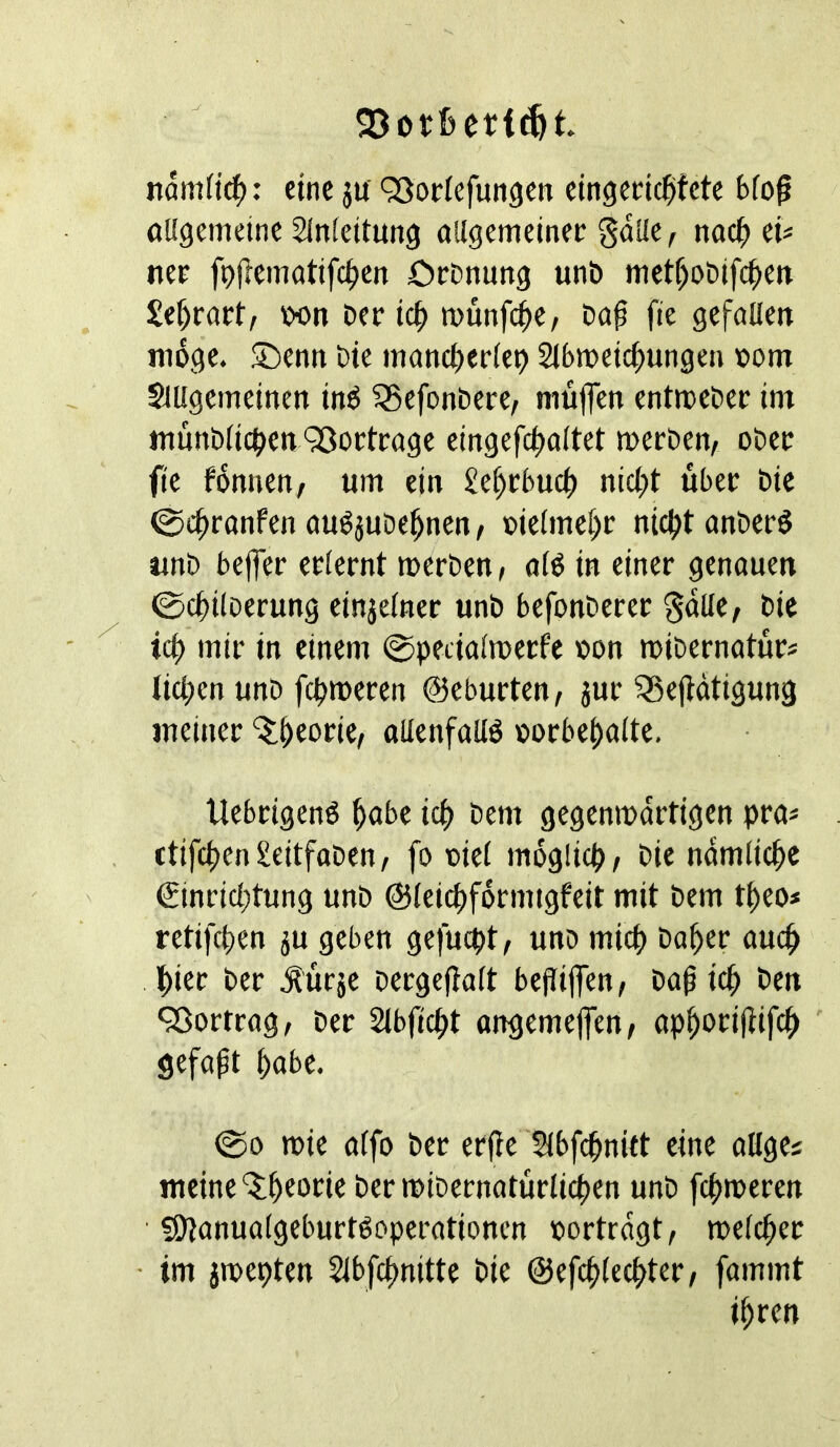 eine ju QJorlefungen eingecic^fete bfo^ öKgemeine SInicitung allgemeinec gdüe, nac^> iU nee fpjlematifc^en OcDnung unb met^obifc^etr Se^rart, bon ber ic^ münfc^C/ bap fie gefollett möge. S^enn Die mancl)erieb Slbmeic^ungeu »otn Suigcmeincn in^ ^efonbere, müfcn entmeber im münb(ic^)ett 93octcage eingefc^oltet mccben, obec fie fdnnen, um ein £e^cbud() nicl;t übet bie ©c^ronfen öußjube^nen, oieime^r nicl^tanberö unb beifer eoiernt merben, n(ö in einer genouen ©c^iloerung einjefner unb befonberer ^dlle/ bie id) mir in einem ©peciaimecfe »on mibernatur* Iic|)en unb fc^noeren ©eburten, 3ur ^ejldtigung meiner ^^eorie, oUenföUö »orbei)a(te. Uebrigenö ^abe id) bem gegenmdrtigen pras ctifc()en£eitfoben/ fo oiei mdglicp/ bie ndmlic^c (£inricf;tung unb ©leic^fdrnugfeit mit bem t^eo* retifci)en ju geben gefucpt, unb mic^> ba^er ouc^ J)ier ber .^urje bergeflait bejlijfen, ba^ ic^ ben 93ortrog, ber Sibfic^t ongemeflen, ap^orijiifc^ ' gefaxt ^obe. ©0 n>ie nifo ber erfle Sibfc^nift eine öHges meine‘5:^eorie bent>ibernntürlic^en unb fc^>meren fO^onuaigeburtöpperationen oortrdgt, meic^er • im jnpepten 21bfci)nitte bie ©efc^iec^ter, föiumt i^ren