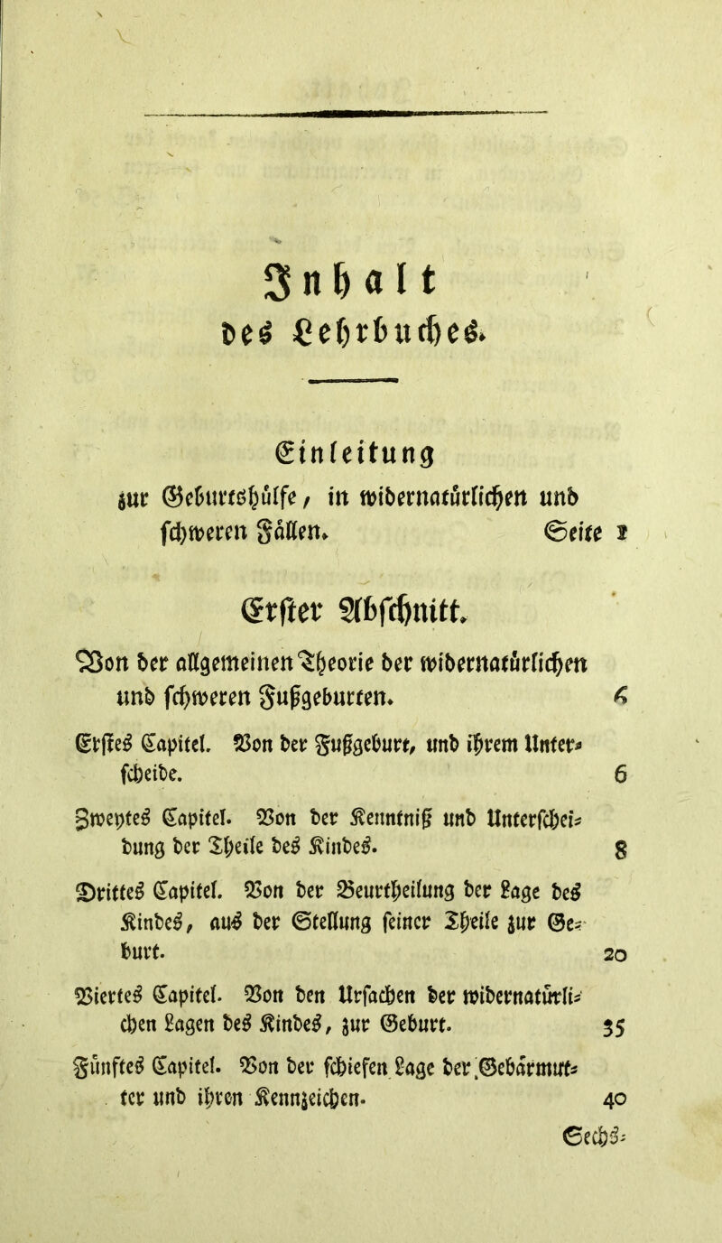 V SnMlt ^er)rl>ud)eö» gtnfeitung jtti: ®c5tu'fß^ulfe / in wibßmatöcnd^m unb fd}wcrcn Sollen. ©eite * > (Jrftet* ST6fi|initt SSon btt ollgemeinen'^^eone btt n^ibematfirricl^en tmb fc^ftjeren gupgeburten^ ^ Etfte^ Sapitcl. 23on btt guggcburt, mb ifivem llnter^> fcbeibe. 6 Kapitel. 53on btt ^ennfnig unb Unttt(d)tU tung btt 5t;ei(e bt^ ^inbe^. g ®dtte^ Kapitel. 55oft bcr ^eurtbeifutig btt Bage bc^ ^inbe^, mS ber ©tedung feiner I^tik jur ©e?' bUlt. 20 55ierte^ Kapitel. 33ön bert Urfacbcit ber wibernatürH^ eben Sagen be^ ^inbe^, jur ©eburt. $5 Sunfec^ Kapitel. 5>on ber fcbiefeit Sage ber;©eb(5rmu'f5 tcr iinb ihren ^ennjeicben. 40 ©eeb^^ I