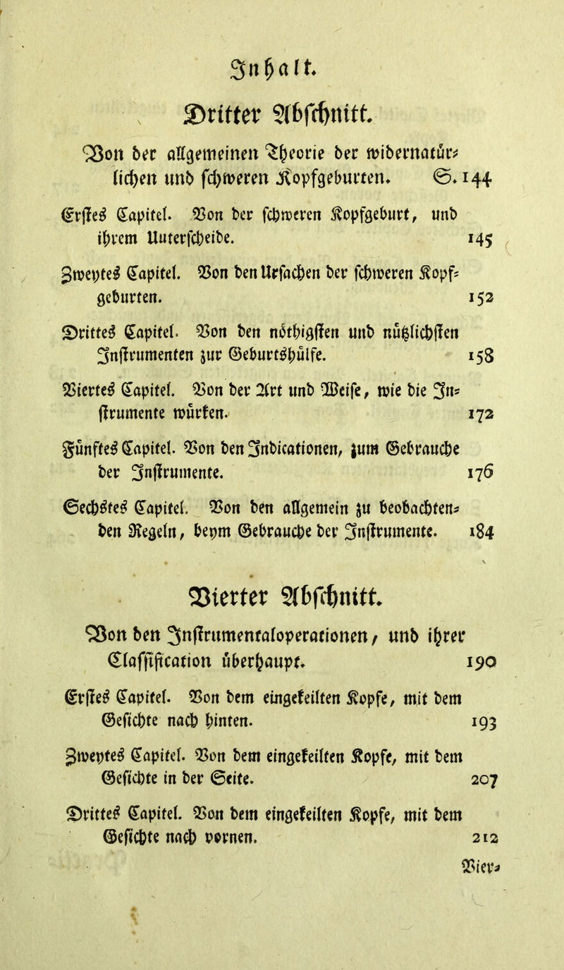 Sn^alt. 5Drtrter ^on bee aUgemeinen J^eorie ber mibematüc^ lichen unb fd^merm ^opfgebiuten. ©♦ 144 6rjle^ (J^apifd. 53on ber fcbn?cren ^opfgeburt, unb i^rem Uuterfebeibe. 145 ^ Swepte^ Kapitel. Q5on benUrfacben ber febweren ^opf? gebürten. 152 ©rittet Capitel. ^on ben nbtbi^ffen unb nullicbilen 3nfl[rumenfcn jur ©eburt^pulfe. 158 5Sierfc^ ^apitef. Q3on ber Zvt unb ©eife, tuie bie 3ns (irumente n?urfen.- 172 gunfte^ €apife(. ^on ben 3rtbicationen, |um ©ebrauebe ber 3uffeumente. 176 ©eeb^te^ ©apitd. Q5on ben allgemein beobachten^ ben 9?ege(n, bepm ©ebrauebe ber 3nffeumentc. 184 N 25ierter SCfefc^nttt ^Son ben 3njIrumenfaIoperationen / unb ibm* €(af|ijication überhaupt* 190 gr|!e^ ©apitef. 55on bem eingefeilten ^opfe, mit bem ©efiebte nacb hinten. 193 Jmepte^ Kapitel. Q5on bem eingefeilten ^opfe, mit bem ©efi’cbte in ber ©cite. 207 ®rittei? ©apitel. QSon bem eingefeilten Sopfe, mit bem ©efiebte nacb u^rnen. 212 Q?ier^