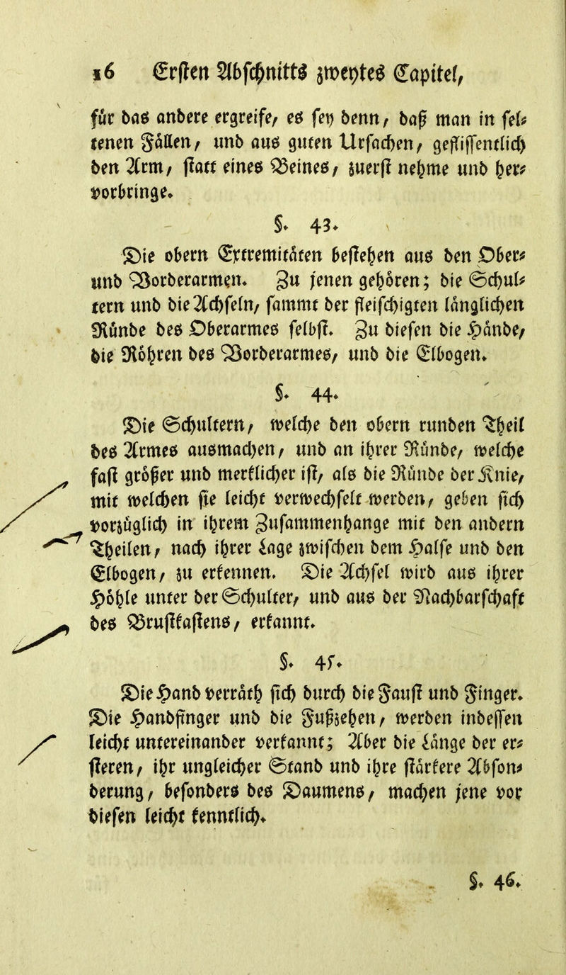 fit bae anbcre ecgreife/ «ö fer) betm / baf man in ftU tencn ««ö 9«ff» Utfoc^en/ gefliffcntlicl) ben 2Ccm/ jlaft eineö Heines / 5ua|? ne^me unb »erbringe. §♦ 43. ' ®ie obern <2yrremitäten be(le^»en ane ben Dber« unb SSorberarmen. gn jenen geboren; bie ©c^ul# eern unb bie2b(ftfefn/ fammt ber fleifcpigten (angficfjen IRönbe bee Dberarmcs felb|l. gu biefen bie J^anbe/ bie Slo^ren bee SBorberarmee^ unb bie ®bogen. S* 44* ®ie ©c^ultern/ meidje ben obern runben 'J^eil bee 2trmee auemadjen / unb an i|rer 2f?imbe/ mcfcbe faji grower unb merflicpcr i|I/ afe bie IKunbe ber JvUie/ mir meicben fie leicbt »ermecbfeft werben^ geben ficb »orjfiglicb in' i&rem gufammenbange mit ben anbern ^brilrnt nacb ibrrr iage jmifcben bem ^a(fe unb ben (gtbogen/ 5u erfcnnen. ®ie 2fd)fet mirb aue i^rer unter ber©cbu(ter/ unb aue ber £Ratbbarfcböff bee 95ru|ifafiene/ erfannt. §. 4f» 55iei?)anb»erratb ficb burcb bic^auji unb finger. !?)ie Jpanbjinger unb bie gupjeben^ merben inbcffen leicfjt untereinanber »erfannt; ^ber bie iangc ber er« fieren/ ibr ungleicber @tanb unb ibrc jiarfere 2tbfon« berung / befonbere bee S)aumene / macben jene »or tiefen leitbt fenntticb. 4^*