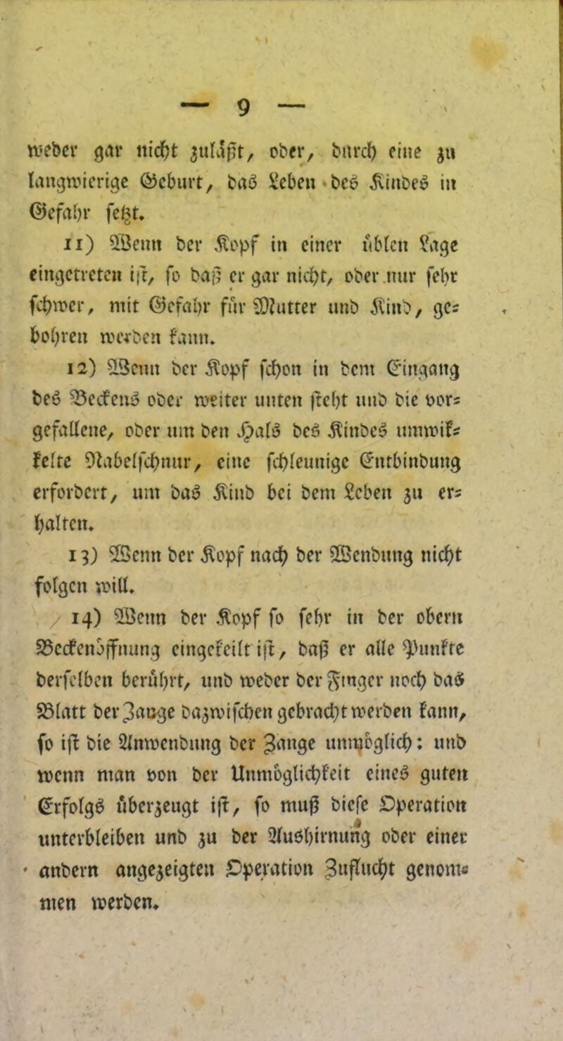 meber gar nid)t aulaft, ober, bnrcl) cine ju langwicrige ©cburt, ba$ Scben bc6 5Unbe$ in ©efaftr feftt. u) SBcntt ber $opf in cincr ublcit ?age eingctreten ift, fo bajl er gar nidjt, ober.nur fefot fcfrwer, mit ©cfaljr fur Gutter unb 5tinb, gcs bobreit tmben fann. 12) 2Bcnn ber $opf fcfjon in bent Gringang bey 53ecfen$ ober we iter unten )te()t unb bic t>ors gefallene, ober um ben JpalS bc$ $inbe3 umroifs felre Dtabelfcfmur, cine fcbleunige Ghtrbinbung erforbert, um bay $iub bci bem Scbett 311 er; fyalreit. 13) 5Senn ber $opf nad) ber 5©enbtmg niefyt fblgcn mill, 14) 2Qetm ber $opf fo febr in ber obem 93c(#enbjfnung eingef'eilt ift, baf5 er aUc $>unfte berfclben berutyrt, unb meber ber ^tnger nod) baS SBlatt ber^auge ba^mifeben gebractytmerben fann, fo ift bie SJnroenbuttg ber -Jmtge unraoglid): uttb menn ntan bon ber Unmoglict)feit eine$ gutett <£rfolg$ uberjeugt ift, fo mu0 biefe ^Operation unterbleiben unb ju ber 2lubl)irnung ober einet* • attbern ange$eigtett Operation 3ufluent genome men merben.