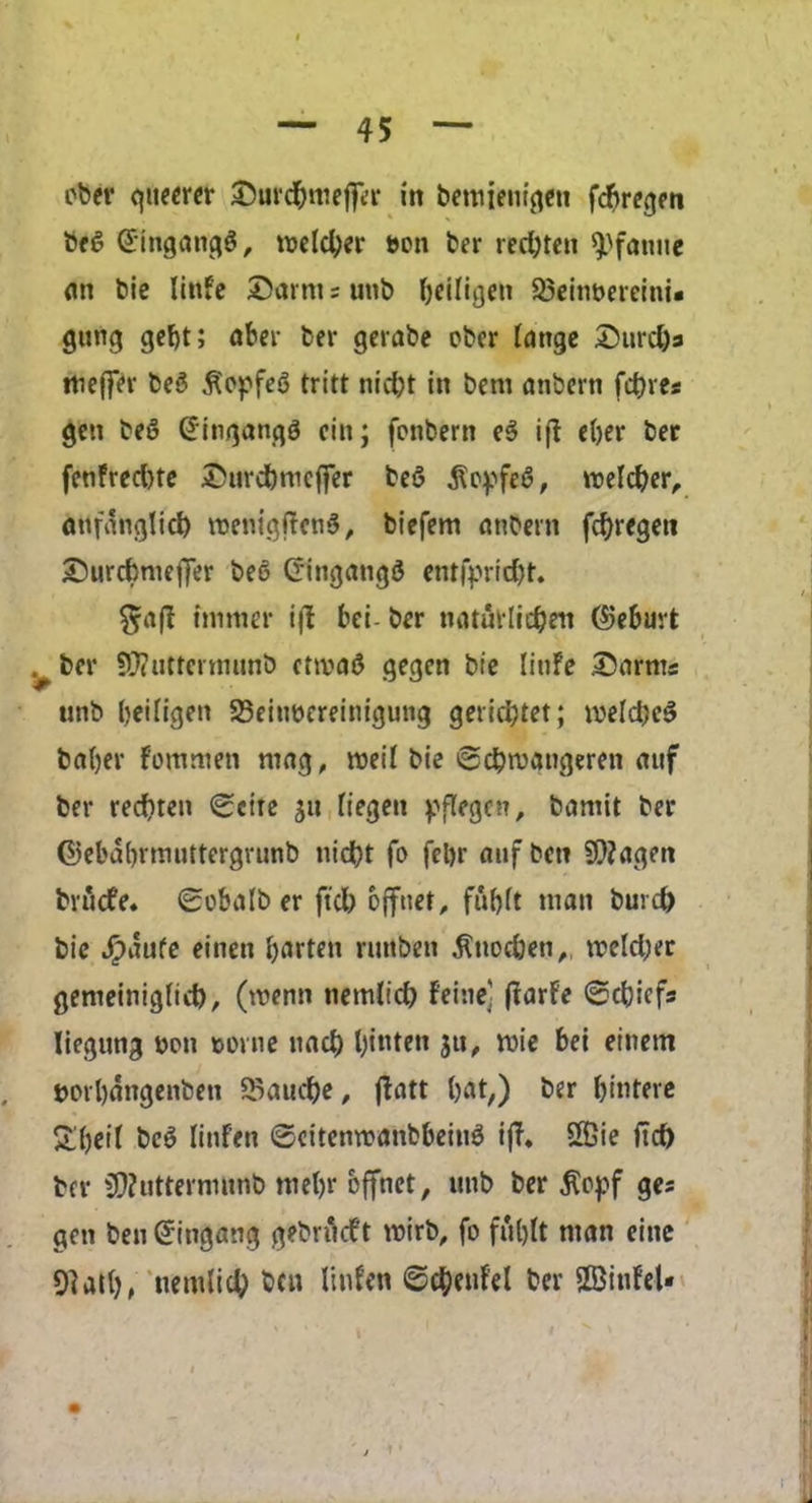 obev queerer S^urd^nieffer in betuieniqeti fcf>reqen be£ Gtngang$, roelcber m\ ber redjten 9)fanue an tie linfe ©arm; unb beiligen 23eim>ereini* gung gef)t; aber her gerabe ober lange ©urd)a meffer be3 .fiopfee? tritt niebt in bent anbern fibres gen beS (Jingangg cin; fonbern e3 ifl eber ber fenfreebte ©urcbmeffer beS $epfe6, roelcber, anfanglid) roenigftcnS, biefem anbern fcf>regett ©urcbmeflfer bet? (ringangd entfprid)t. $aff mutter ijl bei ber natutlicben (?jebuvfc v ber SOTuttcrmunb crtva£ gegen bie linfe ©arms unb beifigen 23eiuocreinigung geriebtet; meld;c$ baljer fommeti mag, roed bie ©cbmangeren auf ber reebten <£cite $tt fiegeti pflegcn, bamit ber ©ebabrmuttergvunb niebt fo fel)r auf ben 9i)?agen bruefe. 0obalb er ftcb ojfnet, fubft man burcb bie Jipaufe einen barten runben $uod)en,t meld;er gemeinigltcb, (menu nemlicb f'eine] ftarfe @cbicfs liegung Don corne nad) l;ituett ju, mie bei einem rorbangenben 5$aucbe, flatt bat,) ber bmtere £beit beS Iinfen ©eitemranbbeiuS iff* Sffiie ftcb ber $)?utterniunb mebr bffnet, unb ber £opf ges gen ben (Jtngang gebrfieft roirb, fo fuljtt man eine 9?utb, ttemlid; bcu Iinfen ©cbenfel ber SBitdeU
