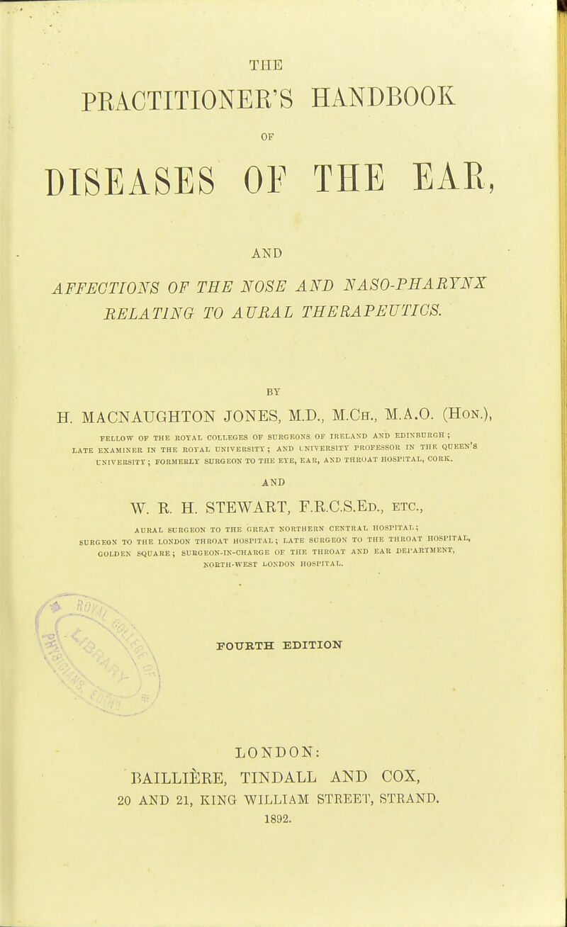 THE PRACTITIONER'S HANDBOOK OF DISEASES OF THE EAR AND AFFECTIONS OF THE FOSE AND NASO-PHARYNX RELATING TO AURAL THERAPEUTICS. BY H. MACNAUGHTON JONES, M.D., M.Ch., M.A.O. (Hon.), FELLOW OF THE ROYAL COLLF.GES OF SURGF.ONS OP IRF.LASD ATJD EDIXBCRGH ; LATE EXAMINER IN THE ROYAL U>'IVERSITY ; AKD LNITERSITY FROFESSOU IN THB QDEEN'S CKIVEISSITY; FORMERLY SURGEON TO THE EYE, EAR, AND THROAT HOSPITAL, CORK. AND W. R. H. STEWART, F.R.C.S.Ed., etc., AURAL SURGEON TO THE GREAT NORTHERN CENTRAL HOSFITAL ; SURGEON TO THE LONDON THROAT HOSPITAL; LATE SURGEON TO THE THROAT HOSPITAL, GOLDEN SQUARE; SURGEON-IN-CHARGE OF THE THROAT AND EAR DEl'ARTMENT, NORTH-WEST LONDON HOSPITAL. FOURTH EDITION LONDON: BAILLlilRE, TINDALL AND COX, 20 AND 21, KING WILLIAM STREET, STRAND. 1892.