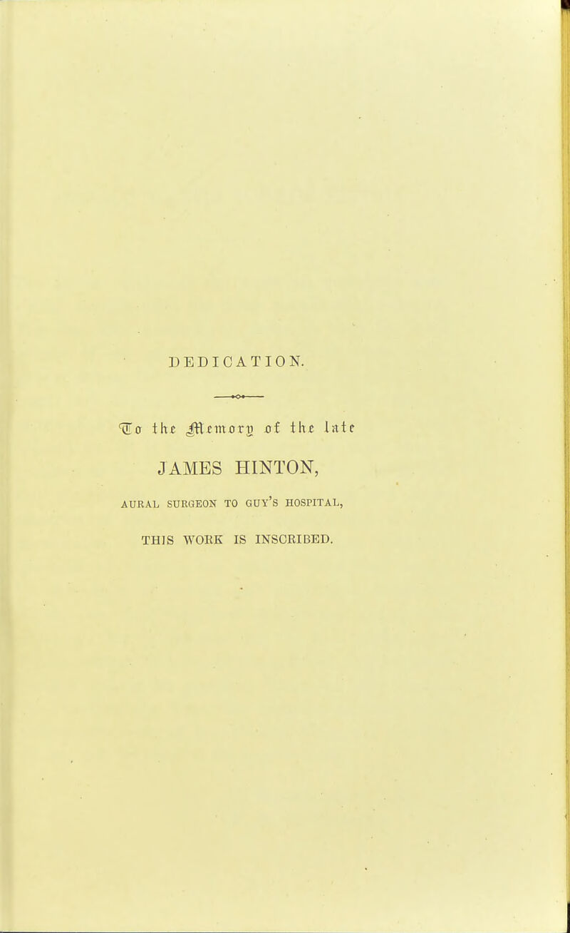 DEDICATION. thi; Jttfmorg ot t\\t Ist JAMES HINTON, AURAL SURGEON TO GUY'S HOSPITAL, THIS WORK IS INSCRIBED.