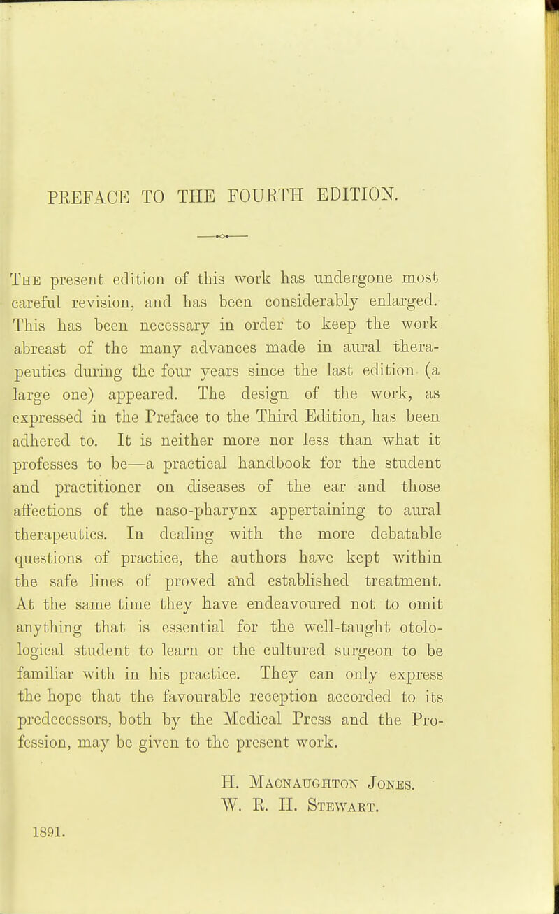 PREFACE TO THE FOURTH EDITION. The present edition of this work has undergone most careful revision, and has been considerably enlarged. This has been necessary in order to keep the work abreast of the many advances made in aural thera- peutics during the four years since the last edition (a large one) appeared. The design of the work, as expressed in the Preface to the Third Edition, has been adhered to. It is neither more nor less than what it professes to be—a practical handbook for the student and practitioner on diseases of the ear and those affections of the naso-pharynx appertaining to aural therapeutics. In dealing with the more debatable questions of practice, the authors have kept within the safe lines of proved alid established treatment. At the same time thev have endeavoured not to omit anything that is essential for the well-taught otolo- logical student to learn or the cultured surgeon to be familiar with in his practice. They can only express the hope that the favourable reception accorded to its predecessors, both by the Medical Press and the Pro- fession, may be given to the present work. 1891. H. Macnaughton Jones. W. R. li. Stevvaet.