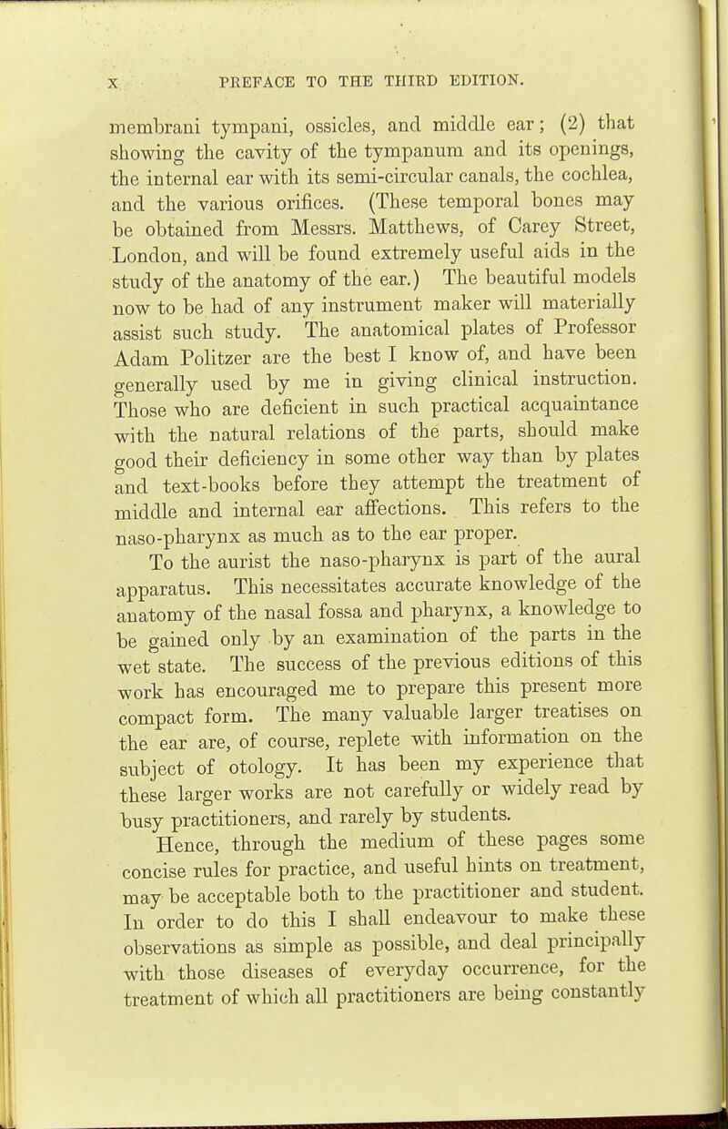 membrani tympani, ossicles, and middle ear; (2) that showing the cavity of the tympanum and its openings, the internal ear with its semi-circular canals, the cochlea, and the various orifices. (These temporal bones may be obtained from Messrs. Matthews, of Carey Street, London, and will be found extremely useful aids in the study of the anatomy of the ear.) The beautiful models now to be had of any instrument maker will materially assist such study. The anatomical plates of Professor Adam Politzer are the best I know of, and have been generally used by me in giving clinical instruction. Those who are deficient in such practical acquaintance with the natural relations of the parts, should make good their deficiency in some other way than by plates and text-books before they attempt the treatment of middle and internal ear affections. This refers to the naso-pharynx as much as to the ear proper. To the aurist the naso-pharynx is part of the aural apparatus. This necessitates accurate knowledge of the anatomy of the nasal fossa and pharynx, a knowledge to be gained only by an examination of the parts in the wet state. The success of the previous editions of this work has encouraged me to prepare this present more compact form. The many valuable larger treatises on the ear are, of course, replete with information on the subject of otology. It has been my experience that these larger works are not carefully or widely read by busy practitioners, and rarely by students. Hence, through the medium of these pages some concise rules for practice, and useful hints on treatment, may be acceptable both to the practitioner and student. In order to do this I shall endeavour to make these observations as simple as possible, and deal principally with those diseases of everyday occurrence, for the treatment of which all practitioners are being constantly