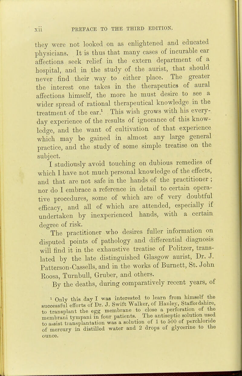 they were cot looked on as enlightened and educated physicians. It is thus that many cases of incurable ear affections seek relief in the extern department of a hospital, and in the study of the aurist, that should never find their way to either place. The greater the interest one takes in the therapeutics of aural affections himself, the more he must desire to see a wider spread of rational therapeutical knowledge in the treatment of the ear.^ This wish grows with his every- day experience of the results of ignorance of this know- ledge, and the want of cultivation of that experience whfch may be gained in almost any large general practice, and the study of some simple treatise on the subject. I studiously avoid touching on dubious remedies of which I have not much personal knowledge of the effects, and that are not safe in the hands of the practitioner ; nor do I embrace a reference in detail to certain opera- tive procedures, some of which are of very doubtful efficacy, and all of which are attended, especially if undertaken by inexperienced hands, with a certain degree of risk. The practitioner who desires fuller information on disputed points of pathology and differential diagnosis will find it in the exhaustive treatise of Politzer, trans- lated by the late distinguished Glasgow aurist, Dr. J. Patterson-Cassells, and in the works of Burnett, St. John Eoosa, TurnbuU, Gruber, and others. By the deaths, during comparatively recent years, of 1 Only this day I was interested to learn from himself the successful efforts of Dr. J. Swift Walker, of Hanley, Staffoi dshire, to transplant the egg membrane to close a perforation^ ot the membrani tympani in four patients. The antiseptic solution used to assist transplantation was a solution of 1 to 500 of perchloride of mercury in distHled water and 2 drops of glycerine to the ounce.