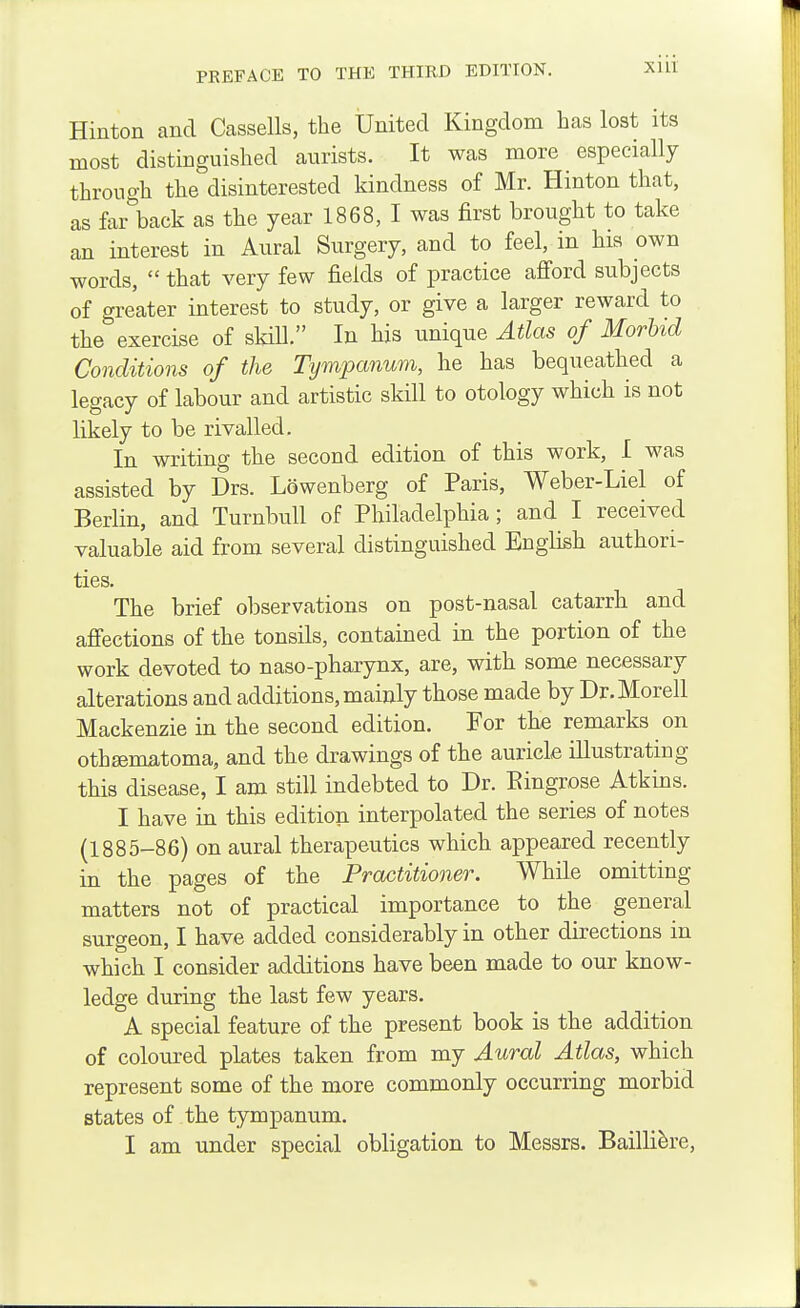 Hinton and Cassells, the United Kingdom has lost its most distinguished aurists. It was more especially through the disinterested kindness of Mr. Hinton that, as far back as the year 1868, I was first brought to take an interest in Aural Surgery, and to feel, in his own words,  that very few fields of practice afiord subjects of greater interest to study, or give a larger reward to the exercise of skill. In his unique Atlas of MorUd Conditions of the Tympanum, he has bequeathed a legacy of labour and artistic skill to otology which is not likely to be rivalled. In writing the second edition of this work, I was assisted by Drs. Lowenberg of Paris, Weber-Liel of Berlin, and Turnbull of Philadelphia; and I received valuable aid from several distinguished English authori- ties. The brief observations on post-nasal catarrh and afi'ections of the tonsils, contained in the portion of the work devoted to naso-pharynx, are, with some necessary alterations and additions, mainly those made by Dr.Morell Mackenzie in the second edition. For the remarks on othsematoma, and the drawings of the auricle illustrating this disease, I am still indebted to Dr. Eingrose Atkins. I have in this edition interpolated the series of notes (1885-86) on aural therapeutics which appeared recently in the pages of the Practitioner. While omitting matters not of practical importance to the general surgeon, I have added considerably in other directions in which I consider additions have been made to our know- ledge during the last few years. A special feature of the present book is the addition of coloured plates taken from my Aural Atlas, which represent some of the more commonly occurring morbid states of the tympanum. I am under special obligation to Messrs. Bailli^re,