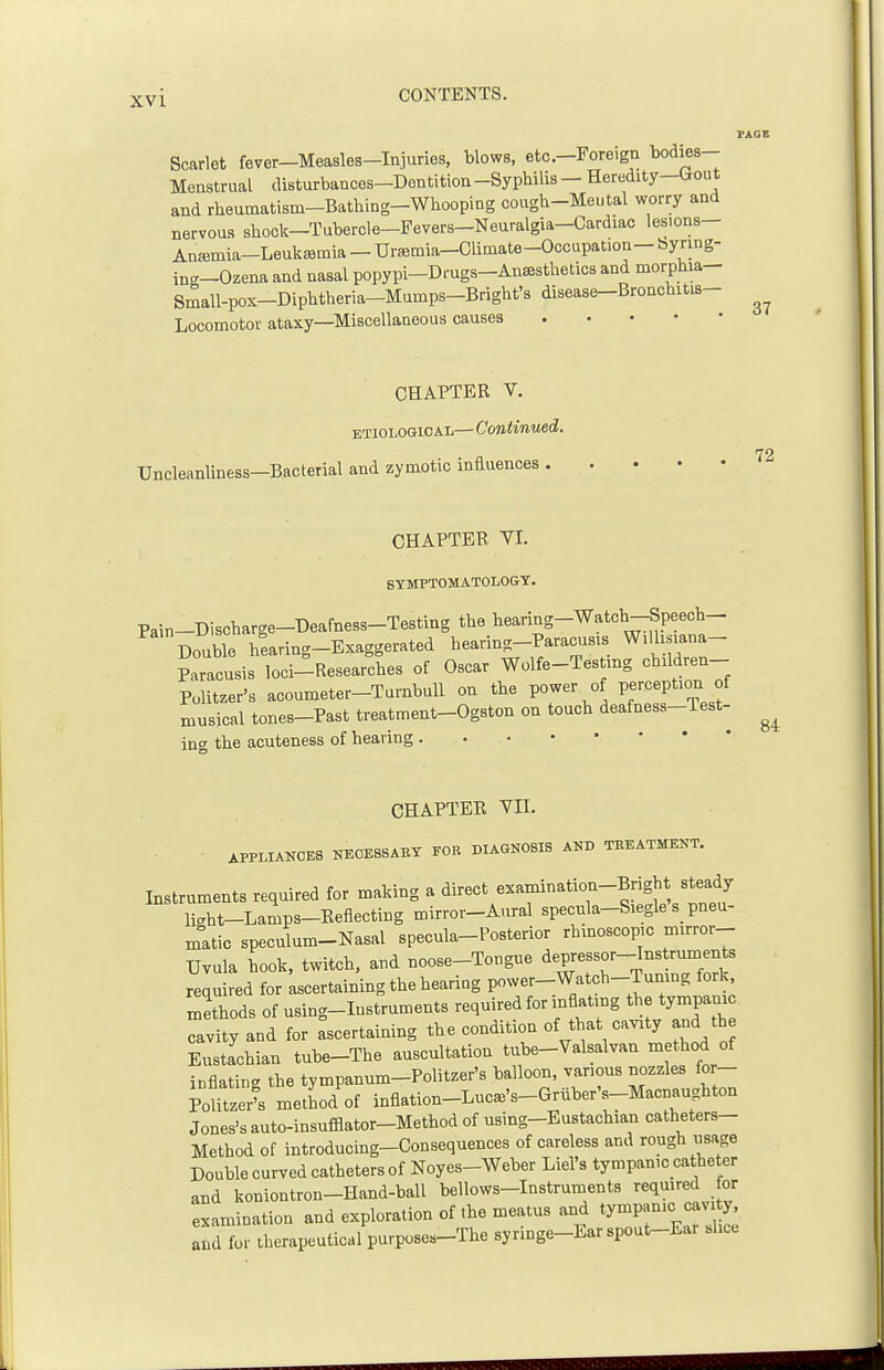 PAGE Scarlet fever-Measleg-In.juries, blows, etc.-Foreign bodies- Menstrual disturbances-Den tition -Syphilis — Heredity—bout and rheumatism-Bathing-Whooping cough-Mental worry and nervous shock—Tubercle-Pevers-Neuralgia-Cardiac lesions- AniBmia-LeukiBmia — Urajmia-CUmate-Occupalion— byring- ing-Ozena and nasal popypi-Drugs-An^sthetics and morphia- Small-pox-Diphtheria-Mumps-Bright's disease-Bronchitis- Locomotor ataxy—Miscellaneous causes CHAPTER V. ETIOLOGICAL— Continued. Uncleanliness-Eacterial and zymotic influences ''^ CHAPTER VI. SYMPTOMATOLOGY. Pain-Discharge-Deafness-Testing the hearing-Watch-Speech- DoubTe hearing-Exaggerated hearing-Paracusis Willisiana- Paracusis loci-Researches of Oscar Wolfe-Testmg children- Politzer's acoumeter-Turnbull on the power of perception of musical tones-Past treatment-Ogston on touch deafness-Test- ing the acuteness of hearing 84: CHAPTER VII. • APPLIANCES NECESSARY FOR DIAGNOSIS AND TREATMENT. Instruments required for making a direct examination-Bright steady light-Lamps-Eeflecting mirror-Aural specula-Siegle's_ pneu- matic speculum-Nasal specula-Posterior rhinoscopic mirror-- Uvula hook, twitch, and noose-Tongue depressor-Instruments required for ascertaining the hearing p„wer-Watch-Tuning fork, methods of using-Iustruments required for inflating the tympani cavity and for ascertaining the condition of that cavity and th Eustachian tube-The auscultation tube-Valsalvan method of inflating the tympanum-Politzer's balloon, various nozzles for- Politzer' metiod of inflation-Lue^'s-Griiber's-Maenaugbton Jones's auto-insufflator-Method of using-Eustachian catheters- Method of introducing-Consequences of careless and rough usage Double curved catheters of Noyes-Weber Liel's tympanic catheter and koniontron-Hand-ball bellows-Instruments reqmred for examination and exploration of the meatus and ty-P-'C^-^e and for therapeutical purposes-The syringe-Ear spout-Ear shoe