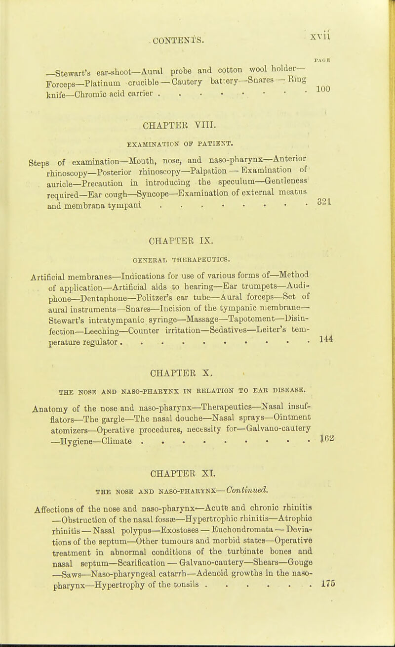 —Stewart's ear-shoot—Aural probe and cotton wool holder- Forceps—Platinum crucible —Cautery battery—Snares — Ring knife—Chromic acid carrier CHAPTEE Vlir. EXAMINATION OF PATIENT. Steps of examination—Mouth, nose, and naso-pharynx—Anterior rhinoscopy—Posterior rhinoscopy—Palpation — Examination of auricle—Precaution in introducing the speculum—Gentleness required—Ear cough—Syncope—Examination of external meatus and membrana tympani CHAPTER IX. GENERAL THEKAPEUTICS. Artificial membranes—Indications for use of various forms of—Method of application—Artificial aids to hearing—Ear trumpets—Audi- phone—Dentaphone—Politzer's ear tube—Aural forceps—Set of aural instruments—Snares—Incision of the tympanic membrane— Stewart's intratympanic syringe—Massage—Tapotement—Disin- fection—Leeching—Counter irritation—Sedatives—Leiter's tem- perature regulator. CHAPTER X. THE NOSE AND NASO-PHABTNX IN BELATION TO EAR DISEASE. Anatomy of the nose and naso-pharynx—Therapeutics—Nasal insuf- flators—The gargle—The nasal douche—Nasal sprays—Ointment atomizers—Operative procedures, necessity for—Galvano-cautery —Hygiene—Climate CHAPTER XI. THE NOSE AND NASO-PHAEyNX—Continued. Affections of the nose and naso-pharynx^Acute and chronic rhinitis —Obstruction of the nasal fossse—Hypertrophic rhinitis—Atrophic rhinitis — Nasal polypus—Exostoses — Euchondromata — Devia- tions of the septum—Other tumom-s and morbid states—Operative treatment in abnormal conditions of the turbinate bones and nasal septum—Scarification — Galvano-cautery—Shears—Gouge —Saws—Naso-pharyngeal catarrh—Adenoid growths in the naso- pharynx—Hypertrophy of the tonsils . . . . . . 175