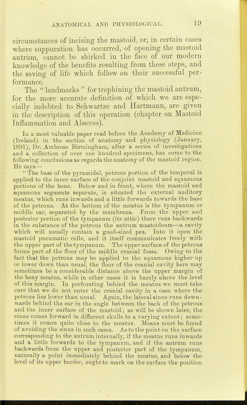 circumstances of incising the mastoid, or, in certain cases where suppuration has occurred, of opening the mastoid antrum, cannot be shirked in the face of our modern knowledge of the benefits resulting from these steps, and the saving of life which follow on their successful per- formance. The  landmarks  for trephining the mastoid antrum, for the more accurate definition of which we are espe- cially indebted to Schwartze and Hartmann, are given in the description of this operation (chapter on Mastoid Inflammation and Abscess). la a most valuable paper read before the Academy of Medicine (Ireland) in the section of anatomy and physiology (January, 1891), Dr. Ambrose Birmingham, after a series of investigations and a collection of over one hundred specimens, has come to the following conclusions as regards the anatomy of the mastoid region. He says—■  The base of the pyi'amidal, petrous portion of the temporal is apphed to the inner surface of the conjoint mastoid and squamous portions of the bone. Below and in front, where the mastoid and squamous segments separate, is situated the external auditory meatus, which runs inwards and a little forwards towards the base of the petrous. At the bottom of the meatus is the tympanum or middle ear, separated by the membrana. From the upper and posterior portion of the tympanum (its attic) there runs backwards in the substance of the petrous the antrum mastoideum—a cavity which will usually contain a good-sized pea. Into it open the mastoid pneumatic cells, and it itself communicates freely with the upper part of the tympanum. The upper surface of the petrous forms part of the floor of the middle cranial fossa. Owing to the fact that the petrous may be applied to the squamous higher up or lower down than usual, the floor of the cranial cavity here may sometimes be a considerable distance above the upper margin of the bony meatus, while in other cases it is barely above the level of this margin. In perforating behind the meatus we must take care that we do not enter the cranial cavity in a case where the petrous lies lower than usual. Again, the lateral sinus runs down- wards behind the ear in the angle between the back of the petrous and the inner surface of the mastoid; as will be shown later, the sinus comes forward in diiierent skulls to a varying extent; some- times it comes quite close to the meatus. Means must be found of avoiding the sinus in such cases. As to the point on the surface corresponding to the antrum internally, if the meatus runs inwards and a little forwards to the tympanum, and if the antrum runs backwards from the upper and posterior part of the tympanum, naturally a point immediately behind the meatus, and below the level of its upper border, ought to mark on the surface the position