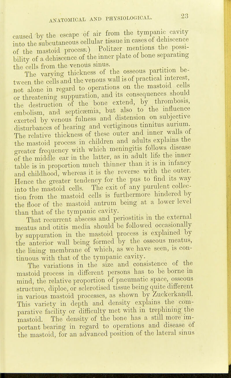 caused'by the escape of air from the tympanic cavity into the subcutaneous cellular tissue m cases of dehiscence of the mastoid process.) Politzer mentions the possi- bility of a dehiscence of the inner plate of bone separatmg the cells from the venous smus. The varvino- thickness of the osseous partition be- tween the cells and the venous wall is of practical interest, not alone in regard to operations on the mastoid cells or threatening suppuration, and its consequences should the destructSn of the bone extend, by thrombosis, embolism, and septicaemia, but also to the influence exerted by venous fulness and distension on subjective disturbances of hearing and vertiginous tinnitus aurium The relative thickness of these outer and inner wails oi the mastoid process in children and adults explains the o-reater frequency with which meningitis follows disease Sf the middle ear in the latter, as in adult life the inner table is in proportion much thinner than it is m mtancy and childhood, whereas it is the reverse with the outer. Hence the greater tendency for the pus to find its way into the mastoid cells. The exit of any purulent collec- tion from the mastoid cells is furthermore hindered by the floor of the mastoid antrum being at a lower level than that of the tympanic cavity. That recurrent abscess and periostitis m the external meatus and otitis media should be followed occasionally by suppuration in the mastoid process is explained by the anterior wall being formed by the osseous meatus, the lining membrane of which, as we have seen, is con- tinuous with that of the tympanic cavity. The variations in the size and consistence of the mastoid process in different persons has to be borne m mind, the relative proportion of pneumatic space, osseous structure, diploe, or sclerotised tissue being quite different in various mastoid processes, as shown by Zuckerkandl. This variety in depth and density explains the com- parative facility or difliculty met with in trephining the mastoid. The density of the bone has a still more im- portant bearing in regard to operations and disease of the mastoid, for an advanced position of the lateral sinus