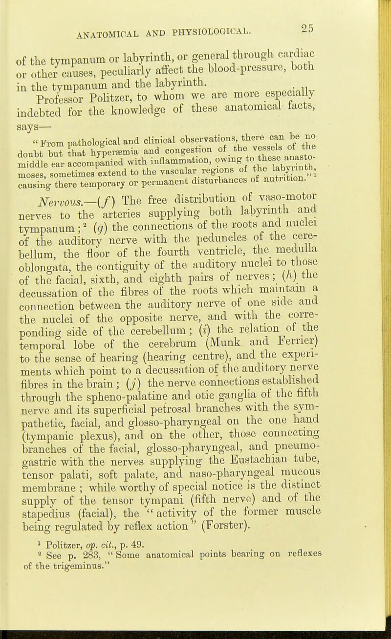 Of the tympanum or labyrinth, or general through cardiac or other causes, peculiarly affect the blood-pressure, both in the tympanum and the labyrmth. . Professor Politzer, to whom we are more especially indebted for the knowledge of these anatomical tacts, says— From pathological and clinical observations there can be no doubt but that hypersBmia and congestion of the vessels of the Sddle ear accomp'a'nied with inflammation, moses, sometimes extend to the vascukr regions of \^bynnt^ causing there temporary or permanent disturbances of nutrition. Nervous—if) The free distribution of vaso-motor nerves to the arteries supplying both labyrinth and tympanum ; ^ {g) the connections of the roots and nuclei of the auditory nerve with the peduncles of the cere- bellum, the floor of the fourth ventricle, the medulla oblongata, the contiguity of the auditory nuclei to those of the facial, sixth, and eighth pairs of nerves; {li) the decussation of the fibres of the roots which maintain a connection between the auditory neiTe of one side and the nuclei of the opposite nerve, and with the corre- ponding side of the cerebellum; (z) the relation of the temporal lobe of the cerebrum (Munk and Ferrier) to the sense of hearing (hearing centre), and the experi- ments which point to a decussation of the auditory nerve fibres in the brain ; {j) the nerve connections established through the spheno-palatine and otic ganglia of the fifth nerve and its superficial petrosal branches with the sym- pathetic, facial, and glosso-pharyngeal on the one hand (tympanic plexus), and on the other, those connecting branches of the facial, glosso-pharyngeal, and pneumo- gastric with the nerves supplying the Eustachian tube, tensor palati, soft palate, and naso-pharyngeal mucous membrane ; while worthy of special notice is the distinct supply of the tensor tympani (fifth nerve) and of the stapedius (facial), the  activity of the former muscle being regulated by reflex action  (Forster). * Politzer, op. cit., p. 49. See p. 283,  Some anatomical points bearing on reflexes of the trigeminus.