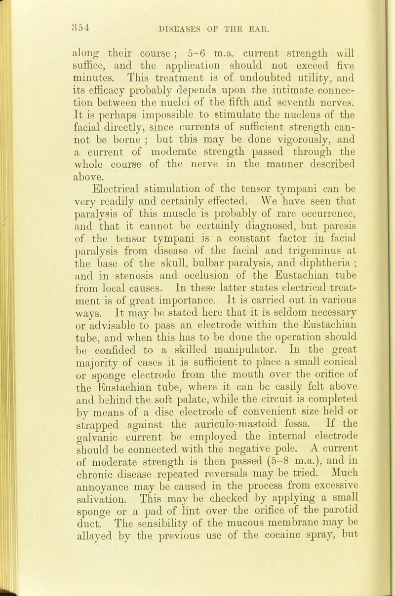 along their course; 5--6 m.a. current strength will suffice, and the application should not exceed five minutes. This treatment is of undoubted utility, and its efficacy probably depends upon the intimate connec- tion between the nuclei of the fifth and seventh nerves. It is perhaps impossible to stimulate the nucleus of the facial directly, since currents of sufficient strength can- not be borne ; but this may be done vigorously, and a current of moderate strength passed through the whole course of the nerve in the manner described above. Electrical stimulation of the tensor tympani can be very readily and certainly effected. We have seen that paralysis of this muscle is probably of rare occurrence, and that it cannot be certainl}' diagnosed, but paresis of the tensor tympani is a constant factor in facial paralysis from disease of the facial and trigeminus at the base of the skull, bulbar paralysis, and diphtheria ; and in stenosis and occlusion of the Eustachian tube from local causes. In these latter states electrical treat- ment is of great importance. It is carried out in various ways. It may be stated here that it is seldom necessary or advisable to pass an electrode within the Eustachian tube, and when this has to be done the operation should be confided to a skilled manipulator. In the great majority of cases it is sufficient to place a small conical or sponge electrode from the mouth over the orifice of the Eustachian tube, where it can be easily felt above and behind the soft palate, while the circuit is completed by means of a disc electrode of convenient size held or strapped against the auriculo-mastoid fossa. If the galvanic current be employed the internal electrode should be connected with the negative pole. A current of moderate strength is then passed (5-8 m.a.), and in chronic disease repeated reversals may be tried. Much annoyance may be caused in the process from excessive salivation. This may be checked by applying a small sponge or a pad of lint over the orifice of the parotid duct. The sensibility of the mucous membrane may be allayed by the previous use of the cocaine spray, but