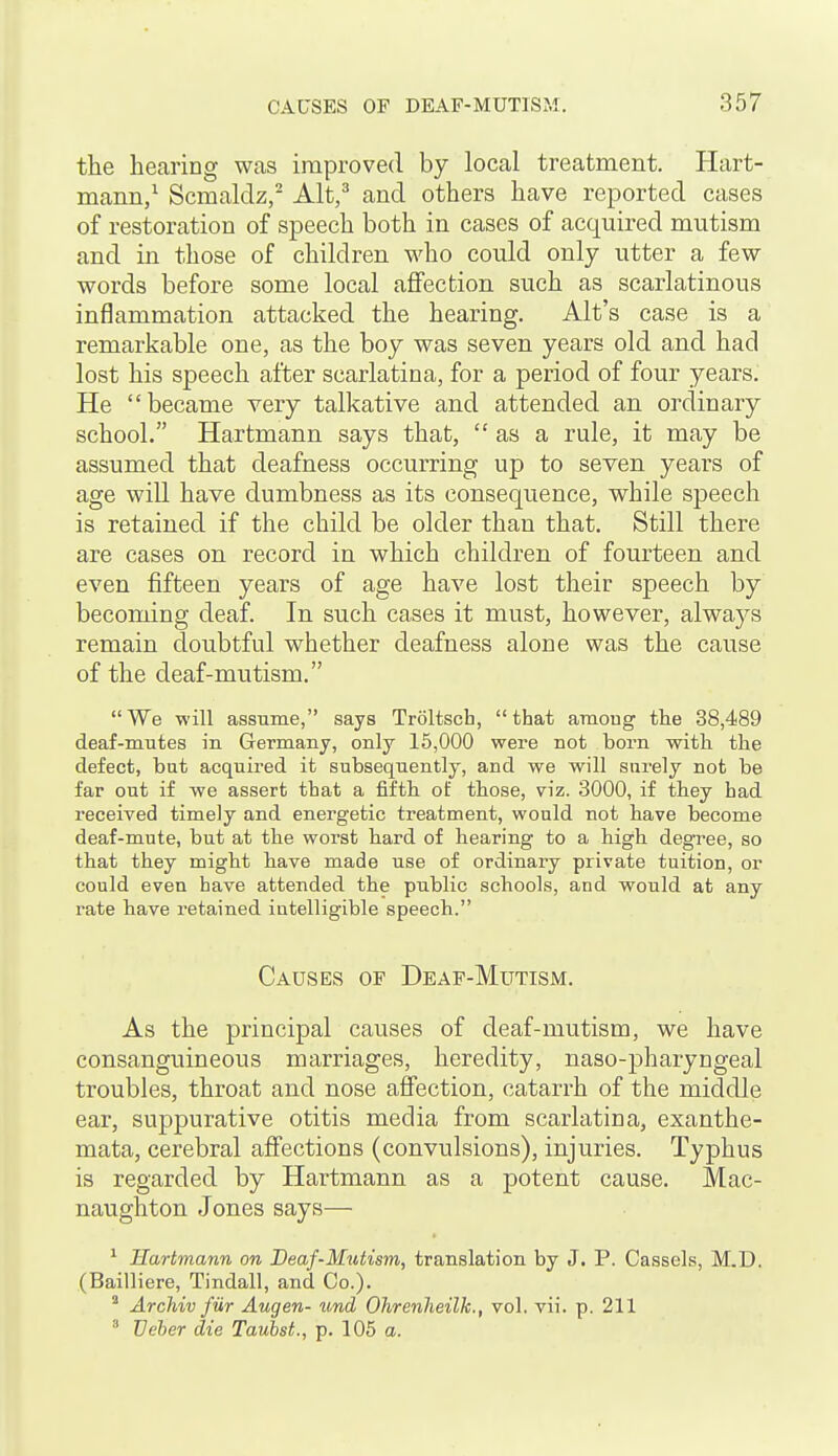 the hearing was improved by local treatment. Hart- mann/ Scmaldz, Alt/ and others have reported cases of restoration of speech both in cases of acquired mutism and in those of children who could only utter a few words before some local affection such as scarlatinous inflammation attacked the hearing. Alt's case is a remarkable one, as the boy was seven years old and had lost his speech after scarlatina, for a period of four years. He became very talkative and attended an ordinary school. Hartmann says that,  as a rule, it may be assumed that deafness occurring up to seven years of age will have dumbness as its consequence, while speech is retained if the child be older than that. Still there are cases on record in which children of fourteen and even fifteen years of age have lost their speech by becoming deaf. In such cases it must, however, always remain doubtful whether deafness alone was the cause of the deaf-mutism. We will assume, says Troltsch, that among tlie 38,489 deaf-mutes in Germany, only 15,000 were not born with the defect, but acquired it subsequently, and we will surely not be far out if we assert that a fifth of those, viz. 3000, if they had received timely and energetic treatment, would not have become deaf-mute, but at the worst hard of hearing to a high degTee, so that they might have made use of ordinary private tuition, or could even have attended the public schools, and would at any rate have retained intelligible speech. Causes of Deaf-Mutism. As the principal causes of deaf-mutism, we have consanguineous marriages, heredity, naso-pharyngeal troubles, throat and nose affection, catarrh of the middle ear, suppurative otitis media from scarlatina, exanthe- mata, cerebral affections (convulsions), injuries. Typhus is regarded by Hartmann as a potent cause. Mac- naughton Jones says— * Hartmann on Deaf-Mutism, translation by J. P. Cassels, M.D. (Bailliere, Tindall, and Co.).  Archiv fur Augen- und Ohrenheilk., vol. vii. p. 211  Veber die Taubst., p. 105 a.