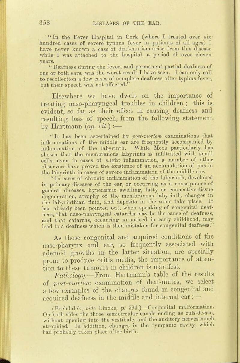 In tlie Fever Hospital in Cork (where I treated over six hundred cases of severe typhus fever in patients of all ages) I have never known a case of deaf-mutism arise from this disease while I was attached to the hospital, a period of over eleven years.  Deafness during the fever, and permanent partial deafness of one or both ears, was the worst result I have seen. I can only call to recollection a few cases of complete deafness after typhus fever, but their speech was not affected. Elsewhere we have dwelt on the importance of treating naso-pharyngeal troubles in children ; this is evident, so far as their effect in causing deafness and resulting loss of speech, from the following statement by Hartmann {op. cit.) It has been ascertained by post'mortem examinations that inflammations of the middle ear are frequently accompanied by inflammation of the labyrinth. While Moos particularly has shown that the membranous labyrinth is infiltrated with small cells, even in cases of slight inflammation, a number of other observers have proved the existence of an accumulation of pus in the labyrinth in cases of severe inflammation of the middle ear.  In cases of chronic inflammation of the labyrinth, developed in primary diseases of the ear, or occurring as a consequence of general diseases, hypereemic swelling, fatty or connective-tissue degeneration, atrophy of the membranous labyrinth, changes in the labyrinthian fluid, and deposits in the same take place. It has already been pointed out, when speaking of congenital deaf- ness, that naso-pharyngeal catarrhs may be the cause of deafness, and that catarrhs, occurring unnoticed in early childhood, may lead to a deafness which is then mistaken for congenital deafness. As those congenital and acquired conditions of the naso-pharynx and ear, so frequently associated mth adenoid growths in the latter situation, are specially prone to produce otitis media, the importance of atten- tion to these tumours in children is manifest. Fathology.—From Hartmann's table of the results of post-mortem examination of deaf-mutes, we select a few examples of the changes found in congenital and acquired deafness in the middle and internal ear:— (Bochdalek, vide Lincke, p; 594)—Congenital malformation. On both sides the three semicircular canals ending as culs-de-sac, withont opening into the vestibule, and the auditory nerves much atrophied. In addition, changes in the tympanic cavity, which had probably taken place after birth.