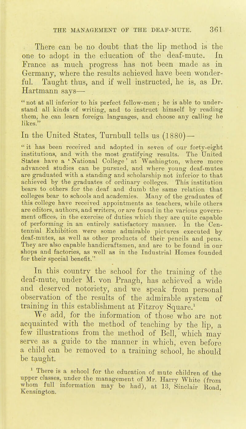 There can be no doubt that the lip method is the one to adopt in the education of the deaf-mute. In France as much progress has not been made as in Germany, where the results achieved have been wonder- ful. Taught thus, and if well instructed, he is, as Dr. Hartmann says— not at all inferior to his perfect fellow-men; he is able to under- stand all kinds of writing, and to instruct himself by reading them, he can learn foreign languages, and choose any calling he likes. In the United States, Turnbull tells us (1880)—  it has been received and adopted in seven of our forty-eight institutions, and with the most gratifying results. The United States have a ' National College' at Washington, where more advanced studies can be pursued, and where young deaf-mutes are graduated with a standing and scholarship not inferior to that achieved by the graduates of ordinary colleges. This institution bears to others for the deaf and dumb the same relation that colleges bear to schools and academies. Many of the graduates of this college have received appointments as teachers, while others are editors, authors, and writers, or are found in the various govern- ment offices, in the exercise of duties which they are quite capable of performing in an entirely satisfactory manner. In the Cen- tennial Exhibition were some admirable pictures executed by deaf-mutes, as well as other products of their pencils and pens. They are also capable handicraftsmen, and are to be found in our shops and factories, as well as in the Industrial Homes founded for their special benefit. In this country the school for the training of the deaf-mute, under M. von Praagh, has achieved a wide and deserved notoriety, and we speak from personal observation of the results of the admirable system of training in this establishment at Fitzroy Square.^ We add, for the information of those who are not acquainted with the method of teaching by the lip, a few illustrations from the method of Bell, which may serve as a guide to the manner in which, even before a child can be removed to a training school, he should be taught. ' There is a school for the education of mute children of the upper classes, under the management of Mr. Harry White (from whom full information may be had), at 13, Sinclair Road, Kensington.