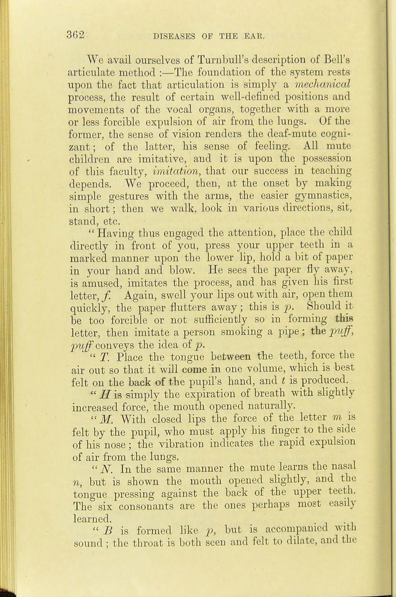 We avail ourselves of Turnbull's description of Bell's articulate method :—The foundation of the system rests upon the fact that articulation is simply a mechanical process, the result of certain well-defined positions and movements of the vocal organs, together with a more or less forcible expulsion of air from, the lungs. Of the former, the sense of vision renders the deaf-mute cogni- zant ; of the latter, his sense of feeling. All mute children are imitative, and it is upon the possession of this faculty, imitation, that our success in teaching depends. We proceed, then, at the onset by making simple gestures with the arms, the easier gymnastics, in short; then we walk, look in various directions, sit, stand, etc. Having thus engaged the attention, place the child directly in front of you, press yom- upper teeth in a marked manner upon the lower lip, hold a bit of paper in your hand and blow. He sees the paper fly away, is amused, imitates the process, and has given his first letter, / Again, swell your lips out with air, open them quickly, the paper flutters away ; this is p. Should it be too forcible or not sufficiently so in forming this letter, then imitate a person smoking a pipe; the puff, puff conveys, the idea oi p. T. Place the tongue between the teeth, force the air out so that it will come in one volume, which is best felt on the back of the pupil's hand, and t is produced. R is simply the expiration of breath with slightly increased force, the mouth opened naturally. M. With closed lips the force of the letter m is felt by the pupil, who must apply his finger to the side of his nose; the vibration indicates the rapid expulsion of air from the lungs, K In the same manner the mute learns the nasal n, but is shown the mouth opened slightly, and the tongue pressing against the back of the upper teeth. The six consonants are the ones perhaps most easily learned. B is formed like p, but is accompanied with sound ; the throat is both seen and felt to dilate, and the