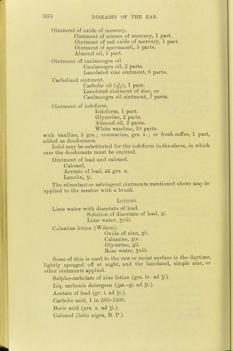 Ointment of oxide of mercury. Ointment of nitrate of mercury, 1 part. Ointment of red oxide of mercury, 1 part. Ointment of spermaceti, 5 parts. Almond oil, 1 part. Ointment of caulmoogra oil. Caulmoogra oil, 2 parts. Lanolated zinc ointment, 6 parts. Oarbolized ointment. Carbolic oil (-gV)) 1 part. Lanolated ointment of zinc, or Caulmoogra oil ointment, 7 parts. Ointment of iodoform. Iodoform, 1 part. Glycerine, 2 parts. Almond oil, 2 parts. White vaseline, 10 parts, witli vaniline, 5 grs.; coumarine, grs. v.; or fi-eshi coffee, 1 part, added as deodorizers. lodol may be substituted for the iodoform in the above, in which case the deodorants must be omitted. Ointment of lead and calomel. Calomel, Acetate of lead, aa grs. x. Lanolin, §i. The stimulant or astringent ointments mentioned above may be applied, to the meatus with a brush. Lotions. Lime water with diacetate of lead. Solution of diacetate of lead, 3i. Lime water, 5'^iii. Calamine lotion (Wilson). Oxide of zinc, 3ii. Calamine, jiv. Glycerine, 3ii. Rose water, Jviii. Some of this is used to the raw or moist surface in the daytime, lightly sponged off at night, and the lanolated, simple zinc, or other ointments applied. Sulpho-carbolate of zinc lotion (grs. iv. ad 5i). Liq. carbonis detergens (sss.-si. ad Acetate of lead (gr. i. ad ^i.). Carbolic acid, 1 in 500-1000. Boric acid (grs. x. ad Ji.). Calomel (lotio nigi-a, B. P.).