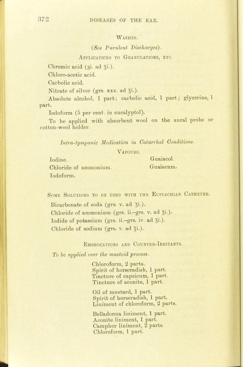 Washes. (See Purulent Discharges). Applications to Granulations, etc. Chromic acid (si. ad ^i.). Chloro-acetic acid. Carbolic acid. Nitrate of silver (grs. xxx. ad 31.). Absolute alcohol, 1 part; carbolic acid, 1 part; glycerine, 1 part. Iodoform (5 per cent, in cucalyptol). To be applied with absorbent wool on the aural probe or cotton-wool holder. Intra-tympanic Medication in Catarrhal Conditions. Vapours. Iodine. Guaiacol. Chloride of ammonium. Guaiacum. Iodoform. Some Solutions to be used with the Eustachian Catheter. Bicarbonate of soda (grs. v. ad gi.). Chloride of ammonium (grs. ii.-grs. v. ad gi.). Iodide of potassium (grs. ii.-grs. iv. ad ^i-)- Chloride of sodium (grs. v. ad gi.). Embrocations and Coijnter-Ireitants. To be applied over the mastoid process. Chloroform, 2 parts. Spirit of horseradish, 1 part. Tincture of capsicum, 1 part. Tinctui-e of aconite, 1 part. Oil of mustard, 1 part. Spirit of horseradish, 1 part. Liniment of chloroform, 2 parts. Belladonna liniment, 1 part. Aconite liniment, 1 part. Camphor liniment, 2 parts. Chloroform, I part.