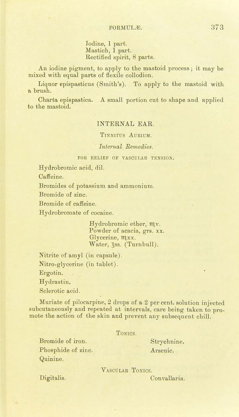 Iodine, 1 part. Mastich, 1 part. Rectified spirit, 8 parts. An iodine pigment, to apply to the mastoid process; it may be mixed with equal parts of flexile collodion. Liquor epispasticus (Smith's). To apply to the mastoid with a brush. Charta epispastica. A small portion cut to shape and applied to the mastoid. INTERNAL EAR. Tinnitus Aurium. Internal Remedies. TOE RELIEF OP TASCUTiAR TENSION. Hydrobromic acid, dil. Caffeine. Bromides of potassium and ammonium. Bromide of zinc. Bromide of caffeine. Hydrobromate of cocaine. Hydrobromic ether, ITlv. Powder of acacia, grs. xx. Glycerine, TTLxx. Water, ^ss. (Turnbull). Nitrite of amyl (in capsule). Nitro-glycerine (in tablet). Ergotin. Hydrastin, Sclerotic acid. Muriate of pilocarpine, 2 dx-ops of a 2 percent, solution injected subcutaneously and repeated at intervals, care being taken to pi-o- mote the action of the skin and prevent any subsequent chill. Tonics. Bromide of iron. Strychnine. Phosphide of zinc. Arsenic. Quinine. Vascular Tonics. Digitalis. Convallaria.