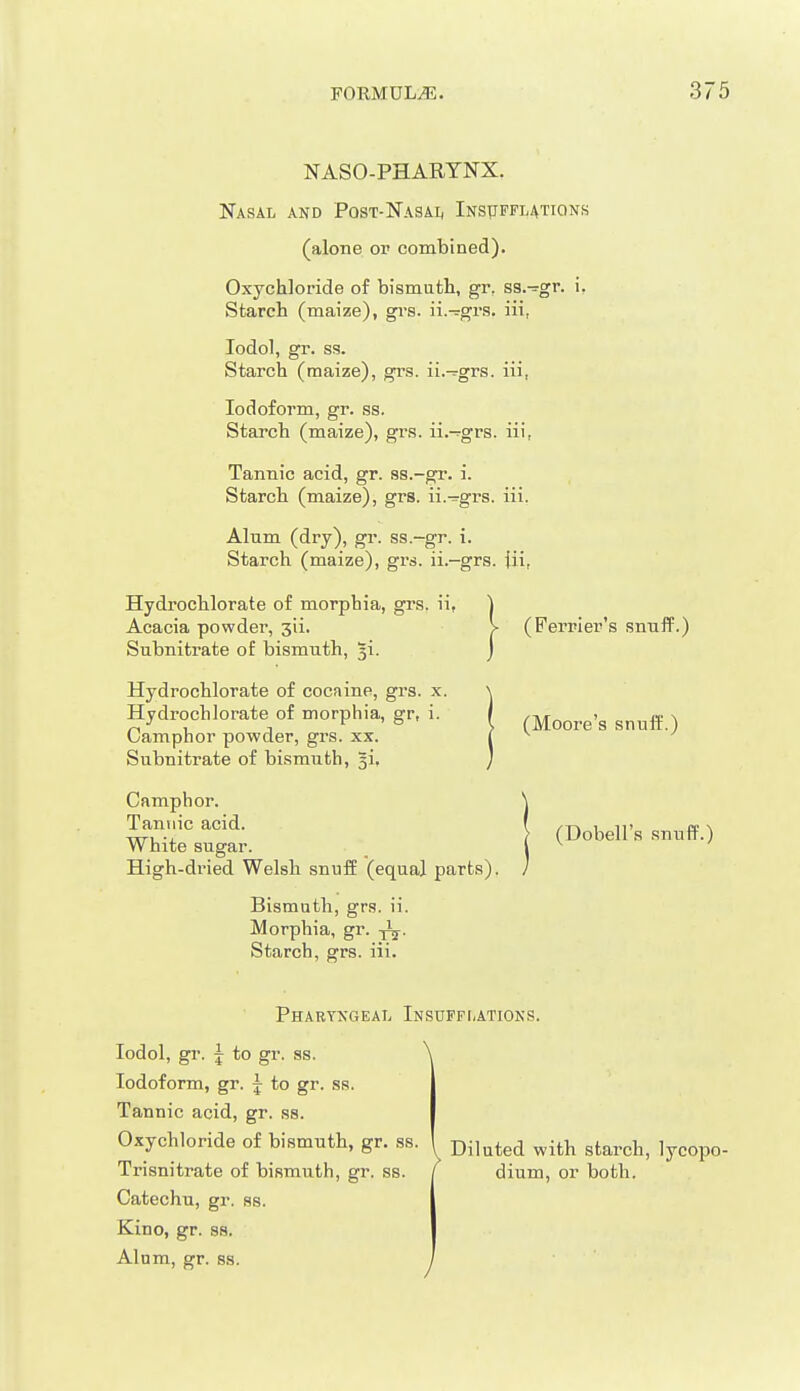 NASO-PHARTNX. Nasal and Post-Nasai, Insttpflations (alone or combined). Oxychloride of bismuth, gr, ss.^gr. i, Starch (maize), gi-s. ii.-^grs. iii, lodol, gr. ss. Starch (maize), grs. ii.—grs. iii, Iodoform, gr. ss. Starch (maize), grs. ii.-rgrs. iii, Tannic acid, gr. ss.-gr. i. Starch (maize), grs. ii.-grs. iii. Alum (dry), gr. ss.-gr. i. Starch (maize), grs. ii.-grs. {ii, Hydrochlorate of morphia, grs. ii, Acacia powder, jii. Subnitrate of bismuth, Ji. Hydrochlorate of cocaine, grs. x. Hydrochlorate of morphia, gr, i. Camphor powder, grs. xx. Subnitrate of bismuth, gi, Camphor. Tannic acid. White sugar. High-dried Welsh snuff (equal parts). Bismuth, grs. ii. Morphia, gr. Starch, grs. iii. (Ferrier's snuff.) (Moore's snuff.) (Dobell's snuff.) Pharyxgeal Insufflations. lodol, gr. J to gr. ss. \ Iodoform, gr. j to gr. ss. Tannic acid, gr. ss. Oxychloride of bismuth, gr. ss. Trisnitrate of bismuth, gr. ss. Catechu, gr. ss. Kino, gr. ss. Alum, gr. ss. I Diluted with starch, lycopo- ' dium, or both.