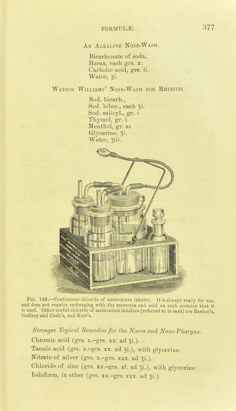 An Alkaline Nose-Wash. Bicarbonate of soda, Borax, each grs. x. Carbolic acid, grs. ii. Water, 3i. Watson Willlams' Nose-Wash for Rhinitis. Sod. bicarb., Sod. bibor., each §i. Sod. salicjl., gr. i. Thymol, gr. i. Menthol, gr. ss. Glycerine, 31. Water, §iii. Fig. 149.—Continuous chloride of .immoniura inhaler. It is always ready for use, and does not require recharging with the ammonia and acid on each occasion that it is used. Other useful chloride of ammonium inhalers (referred to in text) are Baadon's, Godfrey and Cook's, and Kerr's. Stronger Topical Bemedies for the Narea and Naso-Pharynx. Chromic acid (grs. x.-grs. xx, ad 5!.). • Tannic acid (grs, x.-gra. xx. ad 3!.), with glycerine. Nitrate of silver (grs. x.-grs. xxx. ad ^i.). Chloride of zinc (grs. xx.-grs. xl. ad with glycerine. Iodoform, in ether (grs. xx.-grs. xxx. ad 3!.).