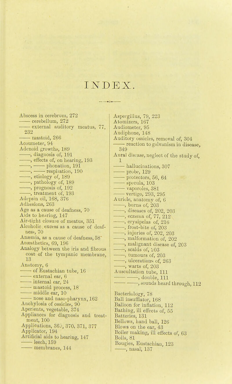 EX. Abscess in cerebrum, 272 cerebellum, 272 external auditory meatus, 77, 232 mastoid, 266 Acoumeter, 94 Adenoid growths, 189 , diagnosis of, 191 , effects of, on hearing, 193 , phonation, 191 , respiration, 190 , etiology of, 189 , pathology of, 189 , prognosis of, 192 , treatment of, 193 Adt'psin oil, 168, 376 i^dhesions, 263 Age as a cause of deafness, 70 Aids to hearing, 147 Air-tipht closure of meatus, 351 Alcoholic excess as a cause of deaf- ness, 70 Anasmia, as a cause of deafness, 58 AnfEstheties, 69, 196 Analogy between the iris and fibrous coat of the tympanic membrane, 13 Anatomy, 6 of Eustachian tube, 16 external ear, 6 internal ear, 24 ■ mastoid process, 18 middle ear, 10 nose and naso-pharynx, 162 Anchylosis of ossicles, 90 Aperients, vegetable, 374 Appliances for diagnosis and treat- ment, 100 Applications, 365, 370, 371, 377 Applicator, 194 Artificial aids to hearing, 147 leech, 159 membranes, 144 Aspei'giilus, 79, 223 Atomizers, 167 Audiometer, 95 Audiphone, 148 Auditory ossicles, removal of, 304 reaction to galvanism in disease, 349 Aural disease, neglect of the study of, hallucinations, 307 probe, 129 piotectors, 56, 64 sptcula, 103 vaporoles, 381 vertigo, 293, 295 Aurii;le, anatomy of, 6 , burns of, 203 , diseases of, 202, 203 , eczema of, 77, 212 , erysipelas of, 210 , frost-bite of, 203 , injuries of, 202, 203 , malformation of, 202 , malignant disease of, 203 , scalds of, 103 , tumours of, 203 , ulcerations of, 263 , warts of, 203 Auscultation tube. 111 , double. 111 , sounds heard through, 112 Bacteriology, 78 Ball insufflator, 168 Balloon for infiation, 112 Bathing, ill effects of, 55 Batteries, 131 Bellows, hand ball, 126 Blows on the ear, 43 Boiler making, ill effects oF, 63 Boils, 81 Bougies, Eustachian, 123 , nasal, 137