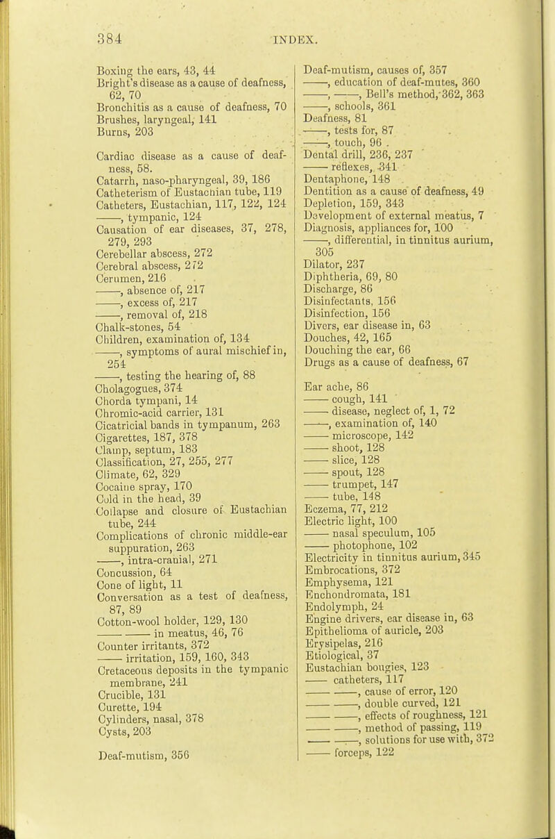 Boxing the ears, 43, 44 Bright's disease as a cause of deafness, 62, 70 Bronchitis as a cause of deafness, 70 Brushes, laryngeal, 141 Burns, 203 Cardiac disease as a cause of deaf- ness, 58. Catarrh, naso-pharyngeal, 39,186 Catheterism of Eustactiian tube, 119 Catheters, Eustachian, 117, 122, 124 , tympanic, 124 Causation of ear diseases, 37, 278, 279, 293 Cerebellar abscess, 272 Cerebral abscess, 212 Cerumen, 216 , absence of, 217 , excess of, 217 , removal of, 218 Chalk-stones, 54 Ciiildren, examination of, 134 , symptoms of aural mischief in, 254 , testing the hearing of, 88 Cholagogues, 374 Cliorda tympani, 14 Chromic-acid carrier, 131 Cicatricial bands in tympanum, 263 Cigarettes, 187, 378 Clamp, septum, 183 Classification, 27, 255, 277 Climate, 62, 329 Cocaine spray, 170 Cold in the head, 39 Collapse and closure of Eustachian tube, 244 Complications of chronic middle-ear suppuration, 263 , intra-cranial, 271 Concussion, 64 Cone of light, 11 Conversation as a test of deafness, 87, 89 Cotton-wool holder, 129, 130 in meatus, 46, 76 Counter irritants, 372 irritation, 159, 160, 343 Cretaceous deposits in the tympanic membrane, 241 Crucible, 131 Curette, 194 Cylinders, nasal, 378 Cysts, 203 Deaf-mutism, 356 Deaf-mutism, causes of, 357 , education of deaf-mutes, 360 , ——, Bell's method,-362, 363 , schools, 361 Deafness, 81 . ——, tests for, 87 —-—, touch, 96 . Dental drill, 236, 237 ' reflexes, 341 Dentaphone, 148 Dentition as a cause of deafness, 49 Depletion, 159, 343 Davelopment of external meatus, 7 Diagnosis, appliances for, 100 , differential, in tinnitus aurium 305 Dilator, 237 Diphtheria, 69, 80 Discharge, 86 Disinfectants, 156 Disinfection, 156 Divers, ear disease in, 63 Douches, 42, 165 Douching the ear, 66 Drugs as a cause of deafness, 67 Ear ache, 86 cough, 141 disease, neglect of, 1, 72 ——, examination of, 140 microscope, 142 shoot, 128 slice, 128 —- spout, 128 trumpet, 147 ■ tube, 148 Eczema, 77, 212 Electric light, 100 nasal speculum, 105 photophone, 102 Electricity in tinnitus aurium, 345 Embrocations, 372 Emphysema, 121 Enchondromata, 181 Endolymph, 24 Engine drivers, ear disease in, 63 Epithelioma of auricle, 203 Erysipelas, 216 Etiological, 37 Eustachian bougies, 123 catheters, 117 , cause of error, 120 , double curved, 121 , effects of roughness, 121 , method of passing, 119 :—, solutions for use with, 37 forceps, 122