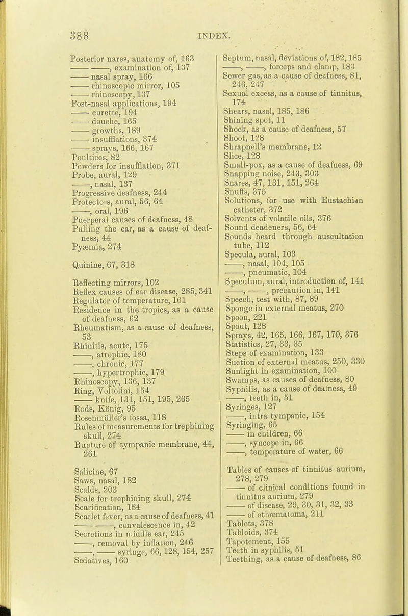 Posterior narea, anatomy of, 163 ■ , examinatioa of, 137 nasal spray, 166 rhinoscopic mirror, 105 • rliinoscopy, 137 Post-nasal applications, 194 curette, 194 douclie, 165 • growtlis, 189 insufflatious, 374 -—— sprays, 166, 167 Poultices, 82 Powrlers for insufflation, 371 Probe, aural, 129 , nasal, 137 Progressive deafness, 244 Protectors, aural, 56, 64 , oral, 196 Puerperal causes of deafness, 48 Pulling the ear, as a cause of deaf- ness, 44 Pyemia, 274 Quinine, 67, 818 Keflecting mirrors, 102 Eeflex causes of ear disease, 285,341 Eegulator of temperature, 161 Eesidence in the tropics, as a cause of deafness, 62 Bheumatism, as a cause of deafness, 53 Khinitis, acute, 175 , atrophic, 180 , chronic, 177 , hypertrophic, 179 Ehincscopy, 136, 137 Bing, Voltolini, 154 knife, 131, 151, 195, 265 Eods, Konig, 95 Eosenmiiller's fossa, 118 Eules of measurements for trephining skull, 274' Eupture of tympanic membrane, 44, 261 Salicine, 67 Saws, nasal, 182 Scalds, 203 Scale for trephining skull, 274 Scarification, 184 Scarlet fever, as a cause of deafness, 41 , convalescence in, 42 Secretions in n.iddle ear, 245 , removal by inflation, 246 , syringe, 66,128, 154, 257 Sedatives, 160 Septum, nasal, deviations of, 182,185 , , forceps and clamp, 183 Sevcer gas, as a cause of deafness, 81, 246,-247 Sexual excess, as a cause of tinnitus, 174 Shears, nasal, 185, 186 Shining spot, 11 Shock, as a cause of deafness, 57 Shoot, 128 Shrapnell's membrane, 12 Slice, 128 Small-pox, as a cause of deafness, 69 Snapping noise, 243, 303 Snares, 47,131, 151, 264 Snufls, 375 Solutions, for use with Eustachian catheter, 372 Solvents of volatile oils, 376 Sound deadeners, 56, 64 Sounds heard through auscultation tube, 112 Specula, aural, 103 , nasal, 104, 105 , pneumatic, 104 Speculum, aural, introduction of, 141 , , precaution in, 141 Speech, test with, 87, 89 Sponge in external meatus, 270 Spoon, 221 Spout, 128 Sprays, 42, 165, 166, 367, 170, 376 Statistics, 27, 33, 35 Steps of examination, 133 Suction of externiil meatus, 250, 330 Sunlight in examination, 100 Swamps, as causes of deafness, 80 Syphilis, as a cause of dealness, 49 , teeth in, 51 Syringes, 127 , intra tympanic, 154 Syringing, 65 in children, 66 , syncope in, 66 , temperature of water, 66 Tables of causes of tinnitus aurium, 278, 279 of clinical conditions found in tinnitus aurium, 279 of disease, 29, 30, 31, 32, 33 ■ of otbcemaioma, 211 Tablets, 378 Tabloids, 374 Tapotement, 155 Teeth iu syphilis, 51 Teething, as a cause of deafness, 86