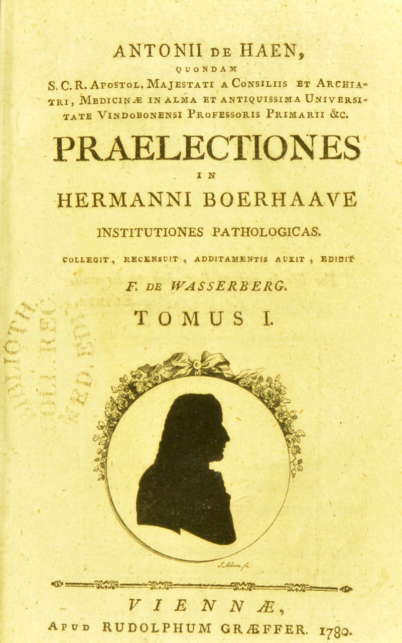 A ■ • ANTONII DE HAEN, QUONDAM S. C. R. Afostol, Majestati a Consiliis et Archia* TRl} Medicin-* in alma et antiquissima Universi- TATE ViNDoBONENSI ProFESSORIS Pp»IMARII &C. PRAELECTIONES I N -HERMANNI BOERHAAVE r-r = INSTITUTIONES PATHOLOGICAS, COLLEOIT, RECENJUIT , ADDITAMENTIS AUXIT, EDIDI'P F. DE WASSERBERG. T O M U S I. - 3 T?r^—-^Tirr-- 1-- -imn ~ii:.o'ii gj ' V I E N N Apud RUDOLPHUM GRAiFFER. 1730.