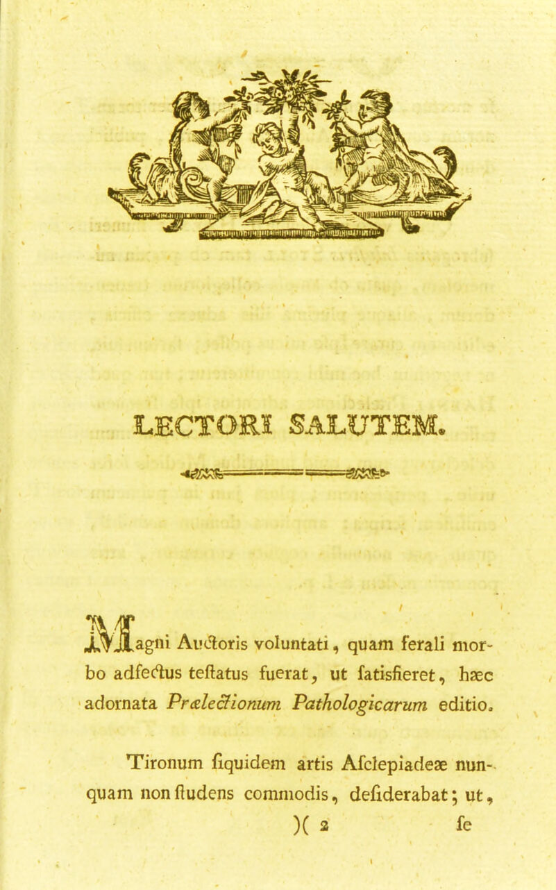 LECTORI SALUTEM. ,^J[agni Ai'(5loris voluntati, quam ferali mor- bo adfec^us teftatus fuerat, ut fatisfieret, haec ■adornata Pmle&ionum Pathologicarum editio. Tironum fiquidem artis Afclepiadeae nun- quam nonftudens commodis, defiderabat; ut, )( 2 fe t • I %