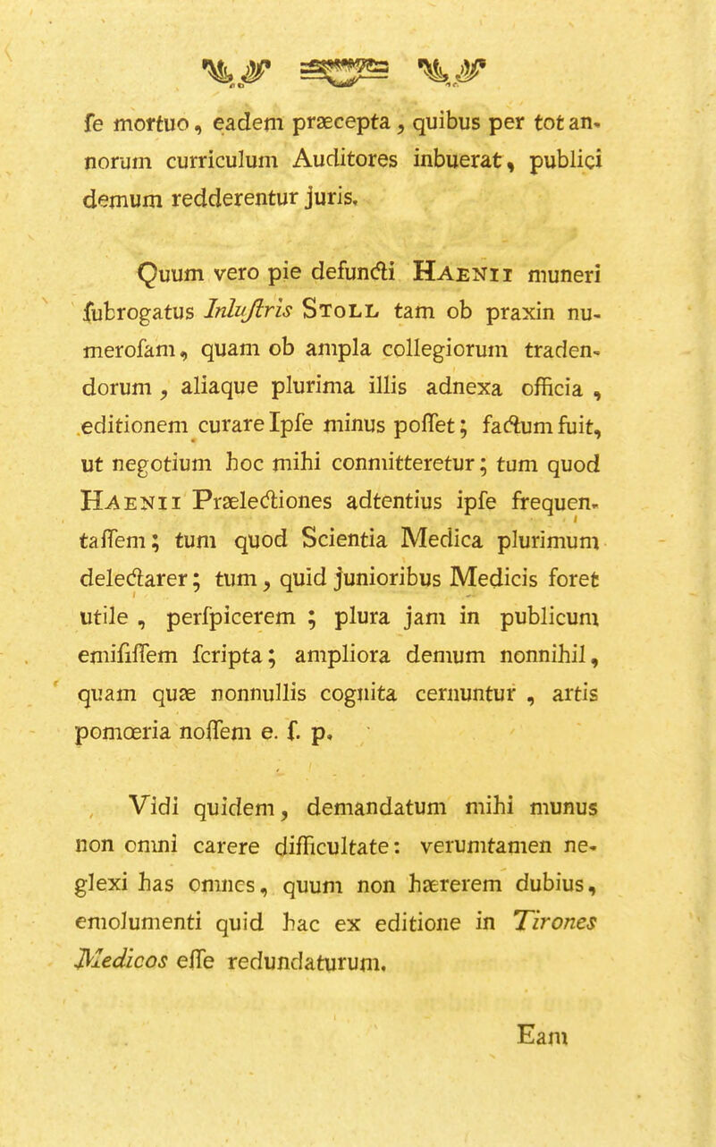 fe moftuo, eadem praecepta, quibus per tot an. norum curriculum Auditores inbuerat, publicx demum redderentur juris, Quum vero pie defundi Haenii muneri ' iubrogatus InLuJiris Stoll tarn ob praxin nu. merofam, quam ob ampla collegiorum traden- dorum , aliaque plurima illis adnexa officia , .editionem curare Ipfe minus polTet; fadlum fuit, ut negotium hoc mihi conmitteretur; turn quod Haenii Praeled;iones adtentius ipfe frequen. talTem; turn quod Scientia Medica plurimum \ deledarer; turn, quid junioribus Medicis foret utile , perfpicerem ; plura jam in publicum emififlem fcripta; ampliora demum nonnihil, quam quae nonnullis cognita cernuntur , artis pomoeria no0em e. f. p, , Vidi quidem, demandatum mihi munus non omni carere difTicultate: verumtamen ne- glexi has omncs, quum non haererem dubius, emolumenti quid hac ex editioiie in Tirones Medicos efle redundaturum. Earn