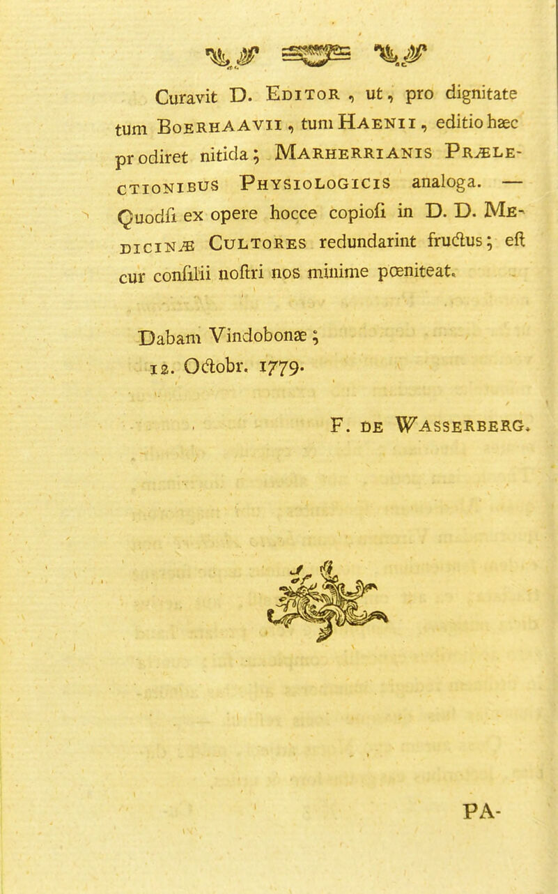 Curavit D. Editor , ut, pro dignitate turn BoeRhAAvii , tuniHAENii, editiohaec prodiret nitida; MarheRRIANis Pr^le- CTioNiBUS Physiologicis analoga. — Quodfi ex opere hocce copiofi in D. D. Me- dicine® CuLToRES redundarint frudlus; eft cur confilii noftri nos mininie pcKniteat, Dabam Vindobonae; 12. Ocftobr. 1779. F. DE WASSERBERG* PA-