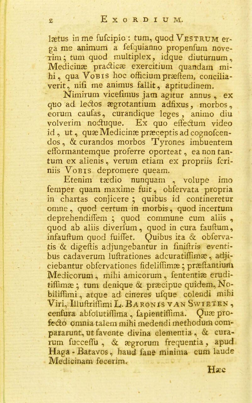 z Isetus in me fufcipio : turn, quod VeSTRUM er- ga me animum a fefquianno propenfuni nove- Tim; turn quod multiplex, idque diuturiium, Mediciiise pradticse exercitium quandam mi- hi, qua VoBis hoc officiunipraeftem, concilia- verit, iiifi me animus fallit, aptitudinem. Nimirum vicefinius jam agitur annus , ex quo ad ledtos segrotantium adfixus, morbos, eolum caufas, curandique leges , animo diu volverim nodluque. Ex quo elFedum video id, ut, quae Medicinae praeceptis ad cognofcen- dos, & curandos morbos Tyrones imbuentem elFormantemque proferre oporteat, ea non tan- tum ex alienis, verum etiam ex propriis fcri- niis VoBis depromere queam. Etenim taedio nunquam , volupe imo femper quam maxime fuit, obfervata propria in chartas conjicere ; quibus id contineretur omne, quod certum in morbis, quod incertum deprehendiffem ; quod commune cum aliis , quod ab aliis diverfum, quod in cura fauftum, infauftum quod fuilTet. Quibus ita & obferva- |:is & digeftis adjungebantur in liniftris eventi- bus cadaverum luftrationes adcuratiflimae, adji- ciebantur obfervationes fideliffimae; praeftantium Medicorum, mihi amicorum, fententiae erudi- tiflimae; turn denique praecipue quidem, No- bililTimi, atque ad cineres ufque colendi mihi Viri, IlluftrilTimi L. Baron is van Swieten , cenfura abfolutiflTima, fapientiflTima. Quae pro- fedlo omnia taleni mihi medendi methodurti com- pararunt, ut favente divina dementia & cura- rum fuccelTu , & aegrorum frequentia, apud Haga - Batavos, hand fane minima cum laude Medicinam fecerim, Haec