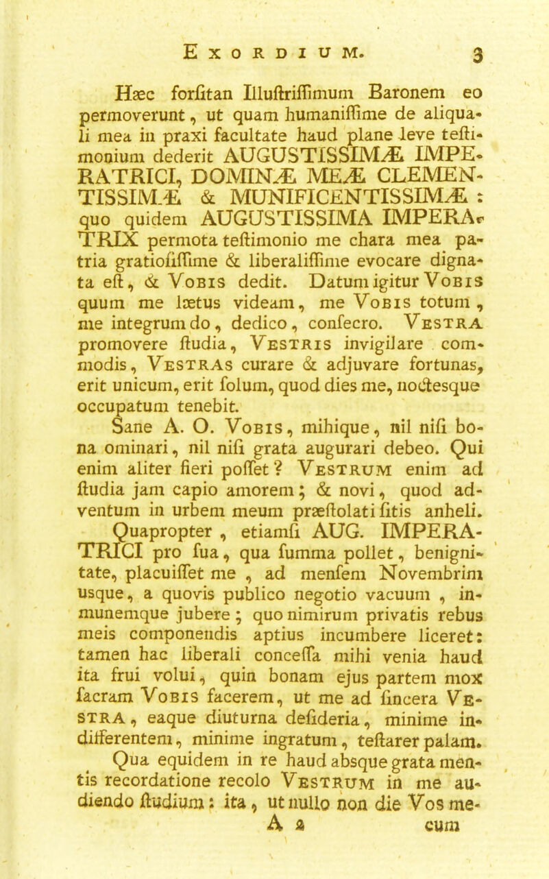 Haec forfitan Illuftriffinium Baronem eo permoverunt, ut quam humaniflime de aliqua- li mea in praxi facultate baud plane leve tefti- monium dederit AUGUSTISSIMyE 1MPE« RATRICI, DOMIN.^ MEJ£ CLEMEM- TISSIM.R & MUNIFICENTISSIM^ : quo quidem AUCaSTISSIMA IMPERAr TRIX permota teftimonio me chara mea pa- tria gratiofilTime & liberalifTime evocare digna- ta eft, <k VoBis dedit. DatumigiturVobis quum me laetus videam, me Vob is totum , me integrum do, dedico, confecro. Vestra promovere ftudia, Vestris invigiJare com* modis, Vestras curare adjuvare fortunas, erit unicum, erit folum, quod dies me, nocftesque occupatum tenebit. Sane A. O. Vobis, mihique, nil nifi bo- na ominari, nil nifi grata augurari debeo. Qui enim aliter fieri poftet ? Vestrum enim ad ftudia jam capio amorem; & novi, quod ad- ventuni in urbem meum praeftolati litis anheli. Quapropter , etiamfi AUG. IMPERA- TRIGI pro fua, qua fumma pollet, benigni* tate, placuiflet me , ad menfem Novembrim usque, a quovis publico negotio vacuum , in- munemque jubere ; quo nimirum privatis rebus meis componendis aptius incumbere liceret: tamen hac liberal! concefta mihi venia baud ita frui volui, quin bonam ejus partem mox facram Vobis facerem, ut me ad fincera Ve- stra, eaque diuturna defideria, minime in- dilferentem, minime ingratum, teftarer palam. Qua equidem in re baud absque grata men- tis recordatione recolo Vestrum in me au- diendo ftudium: ita, ut iiullo non die Vos me- A z cum