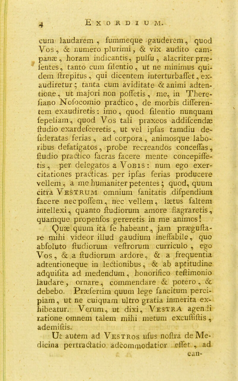 cum laudarem , fummeque gauderem, quod Vos, & numero plurimi^ & vix audito cam- paiiae, horam indicantis, pulfu , alacriter prse- i'entes, tanto cum filentio, ut ne minimus qui- dem ftrepitus , qui dicentem interturbalTet, ex- audiretur; tanta cum aviditate &animi adten- tioue, ut majori non poffetis, me, in There- (iano Nofocomio pradtico, de morbis difleren- tem exaudiretis; inio, quod filentio nunquam fepeliam, quod Vos tali praxeos addifcendae ftudio exardefceretis, ut vel ipfas tamdiu de- fideratas ferias, ad corpora, animosque labo- ribus defatigatos, probe recreandos concelTas, ftudio practice facras facere mente concepilTe- tis , per delegates a VoBIS : num ego exer- citationes praclicas. per ipfas ferias producere vellem, a me humaniter petentes; quod, quum citra Vestrum omnium fanitatis difpendiuni facere neepoffem, nec vellem, Isetus faltem intellexi, quanto ftudiorum amore fiagraretis, quamque propenfos gereretis in me animos! Quse quum ita fe habeant, jam praegufta- re mihi videor illud gaudium inelfabile, quo abfoluto liudiorum veftrorum curriculo , ego Vos, &,aftudiorum ardore, & a frequentia adtentioneque in ledHonibus, & ab aptitudine adquifita ad medendum, honorifico teftimonio laudare ^ ornare, commendare & potero, & debebo. Praefertim quum lege fancitum perci- piam, ut ne cuiquam ultro gratia inmerita ex- hibeatur, Verum, ut dixi, Vestra agen !i ratione omnem talem mihi metum excuffiftis, ademiftis. Ut autem ad Vestros ufus noflra deMe- dicina pertrac^atio adcominodatior elfet , ad can-