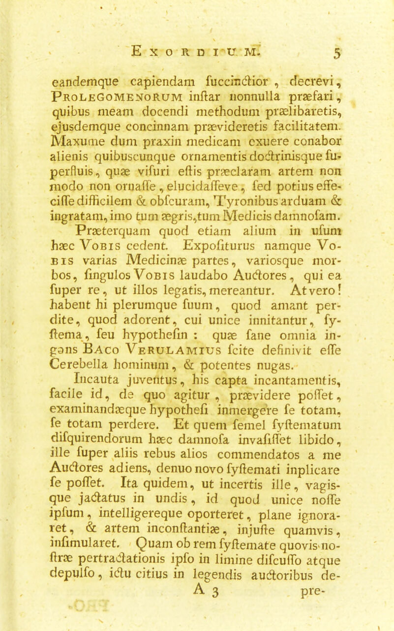 E X O R D I'U. M. eandemque capiendam fuccmctior , decrevi, ProleGomenorum inftar iionnulla praefari, quibus meam docendi methodum praelibaretis, ejusdemque concinnam praevideretis facilitatem. Maxuaie dum praxin medicam cxuere conabor alienis quibuscunque ornanientis dodirinisque fu* perfluis, quae vifiiri eftis praeclarani artem non niodo non oruaffe , elucidalTeve, fed potius effe- cifle difficilem & obfcuram, Tyronibus arduam & ingratam, imo turn aegris^tum Medicis damnofam. Praeterquam quod etiam alium in ufum haec VoBis cedent. Expofiturus namque Vo- Eis varias Medicinae partes, variosque mor- bos, fingulos VoBis laudabo Audlores, qui ea fuper re, ut illos legatis,mereantur. Atvero! habeiit hi plerumque fuuni, quod amant per- dite, quod adorent, cui unice innitantur, fy- ftema , feu hypothefin : quae fane omnia in- gans Baco Verulamius fcite definivit effe Cerebella hominum, & potentes nugas. Iiicauta juventus, his capta incantanientis, facile id, de quo agitur , praevidere polfet, examinandaeque hypothefi inmergere fe totam, fe totam perdere. Et quern femel fyftematum difquirendorum haec damnofa invafidet libido, ille fuper aliis rebus alios commendatos a me Audores adiens, denuo novo fyftemati inplicare fe pofTet. Ita quidem, ut incertis ille, vagis- que jadatus in undis, id quod unice node ipfum, intelligereque oporteret, plane ignora- ret, & artem inconftantiae, injufte quamvis, infimularet. > Quam ob rem fydemate quovis'iio- flrae pertradationis ipfo in limine difcuffo atque depulfo, idu citius in legeiidis audoribus de- A 3 pre-