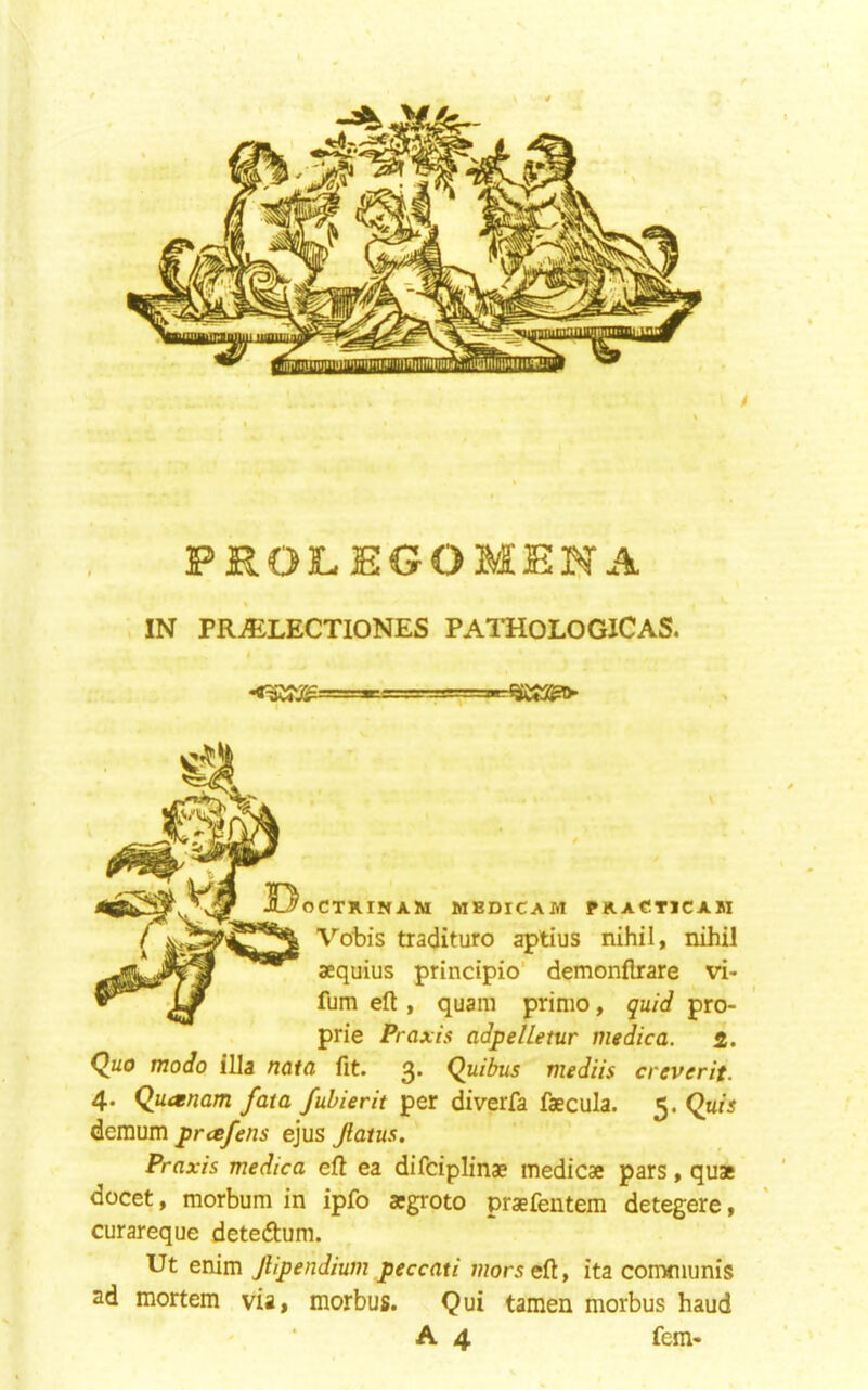 \ ^ PROJLEGOMEIN’-A % , IN PR^LECTIONES PATHOLOGICAS. OCTXINAM MEDICAM PHACTICAM Vobis tradituro aptius nihil, nihil aequius principio’ demonflrare vi- fum eft , quam prime, quid pro- prie Praxis adpelletur medica. 2. Quo modo ilia nata fit. 3. Quibus mediis creverit. 4* Quaenam fata fubierit per diverfa faecula. 5. Qnis demum presfens ejus Jlatus. Praxis medica eft ea difeiplinae medicae pars, quae docet, morbum in ipfo aegroto praefentem detegere, curareque deteftum. Ut emm Jlipendium peccati ;«or5eft, ita communis ad mortem via, morbus. Qui tamen morbus baud A 4 fern-