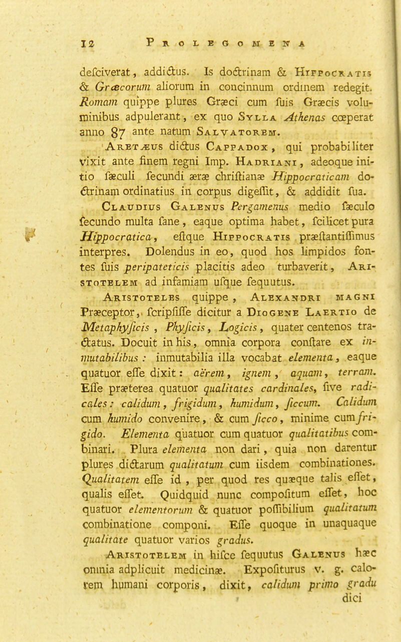 defdverat, addidus. Is dodrinam & Hifpocratis & Grcecoruin aliorura in coucinnum ordmem redegit. Romam quippe plures Graeci cum fuis Graecis volu- ininibus adpulerant, ex quo Sylla Atkenas coeperat anno 87 ante natum Salvatorem. Aret^us didus Cappadox , qui probabiliter vixit ante finem regni Imp. Hadriani, adeoque ini- tio faeculi fecundi aerae chriftianae Hippocratic am do- drinam ordinatius in corpus digeffit, & addidit fua. Claudius Galenus Pergamenus medio faeculo iecundo multa fane, eaque optima habet, fcilicet pura Hippocratica, eftque Hippocratis praeflantiffimus interpres. Dolendus in eo, quod hos limpidos fon- tes fuis peripateticis placitis adeo turbaverit, Ari- STOTELEM ad infamiam ufque fequutus. Aristoteles quippe , Alexandri magni Praeceptor,. fcripfilTe dicitur a Dio gene Laertio de Metaphyficis , Phyficis, L^ogicis , quater centenos tra- datus. Docuit in his, omnia corpora conftare ex in- mutabilibus : inmutabilia ilia vocabat elementa, eaque quatuor elTe dixit: aerem, ignem , aquain, terram. ElTe praeterea quatuor qualitates cardinalesy five radi- cales: calidum , frigidum^ humidum, ficcum, Calidum cum kumido convenire, & cum ficco, minime cum/rz- gido. Elemema quatuor cum quatuor qualitatibus com- binari. . Plura elemema non dari, quia non darentur plures didarum qualitatum cum iisdem combinationes. Qualitatem elTe id , per quod res quaeque talis eflet, qualis elTet. Quidquid nunc compofitum eflet, hoc quatuor elementorum & quatuor poflibiliuin qualitatum combinatione componi. Efle quoque in unaquaque qualitate quatuor varios gradus. Aristotelem in hifce fequutus Galenus hsc omnia adplicuit medicinae. Expofiturus v. g. calo- vem humani corporis, dixit, calidum primo gradu dici