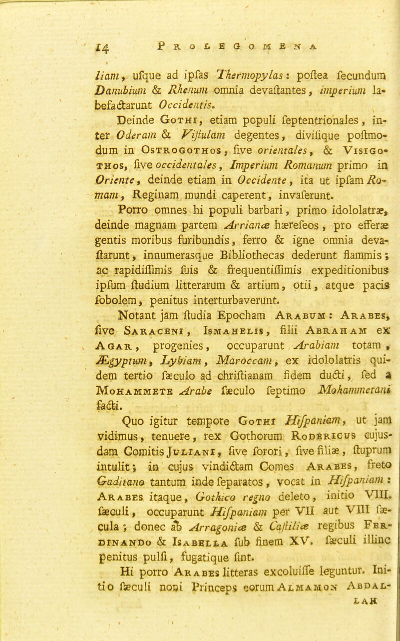 PROl.BOOiyIEJfA X4 • limi f ufque ad ipfas Thermopylas: poftea fecundum Danubiwn & Rhenum omnia devaftantes, imperium la- befadarunt Occidentis. Deinde Gothi, etiam populi feptentrionales , in- ter Oderam & VijiuLam degentes, divilique poftmo- dum in Ostrogothos, five orientalesy & Visigo- th os, iiYQ occidentales y Imperium Romanum prime in Orients, deinde etiam in Occidents , ita ut ipfam Ro^ manly Reginam mundi caperent, invaferunt. Porro omnes hi populi barbari, primo idololatrae, deinde magnam partem Arriance haerefeos , pro efFerae gentis moribus furibundis, ferro & igne omnia deva- ftarunt, innumerasque Bibliothecas dederunt flammis; ac rapidiffimis fuis & frequentiffimis expeditionibus ipfura ftudium litterarum & artium, otii, atque pacis fobolem, penitus interturbaverunt. Notant jam fludia Epocham Arabum: Arabes, five Saraceni, Ismahelis, filii Abraham ex Agar, progenies, occuparunt Arabiam totara , ^^yptum) Lybiam, Maroccam, ex idololatris qui- dem tertio faeculo ad chriftianam fidem dudi, fed a Mohammete Arabe faeculo feptimo Mohanimetani fedi. Quo igitur tempore Gothi Hifpanlaniy ut jam vidimus, tenuere, rex Gothorum Roderigus cujus- dam Gomitis JuLiANi, five forori, fivefiliae, ftuprum intulif, in cujus vindidam Comes Arabes, freto Gaditano tantum inde feparatos , vocat in Hifpamam : Arabes itaque, Gothico re^no delete, initio VIII. feculi, occuparunt Hifpaniam per VII aut VllI fae- cula ; donee al) Arragonise & CallUics regibus Fbr- DiNANDo & Isabella fub finem XV. faeculi illinc penitus pulfi, fugatique fint. Hi porro Arabeslitteras excoluilTe leguntur. Ini- tio fseculi noni Princeps eorumALWAMON Abdal- lah