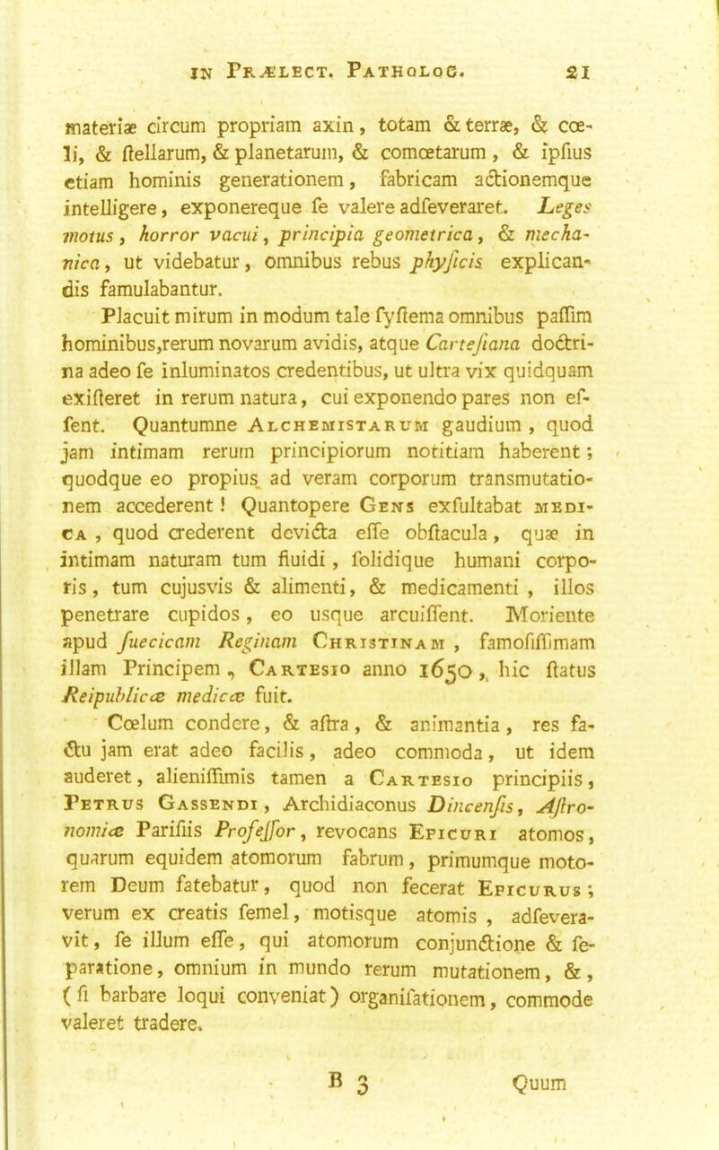 materiae circum propriam axin, totam & terrse, & cce- li, & ftellarum, & planetaruin, & comoetarum , & ipfius ctiam hominis generationem, fabricam adtionemque intelligere, exponereque fe valei'e adfeveraret Leges motus , horror vacui, principia geometrica, & mecha' nictti ut videbatur, omnibus rebus pkyficis explican- dis famulabantur. PJacuit mirum in modum tale fyftema omnibus pafTim hominibus,rerum novarum avidis, atque Cartejiana dodtri- na adeo fe inluminatos credentibus, ut ultra vix quidquam exifteret in rerum natura, cui exponendo pares non ef- fent. Quantumne Alchemistarum gaudium , quod jam intimam rerurn principiorum notitiam haberent; quodque eo propius. ad veram corporum transmutatio- nem accederent! Quantopere Gens exfultabat medi- CA , quod crederent dcvidta effe obflacula, quae in , intimam naturam turn fiuidi, folidique humani corpo- ris, turn cujusvis & alimenti, & medicamenti , illos penetrare ciipidos, eo usque arcuiffent. Moriente apud fuecicam Reginam Christinam , famofifllmam iJlam Principem , Cartesio anno 1650hie flatus Reipuhliccs medicce fuit. Coelum condere, & aflra, & animantia , res fa- 6tu jam erat adeo facilis, adeo commoda, ut idem auderet, alieniflimis tamen a Cartesio prindpiis j Petrus Gassendi, Archidlaconus Dincenfis^ Aflro- nom'uz Parifiis Profejfor ^ revocans Epicuri atomos, quarum equidem atomorum fabrum , primumque moto- rem Deum fatebatur, quod non fecerat Epicurus; verum ex creatis femel, motisque atomis , adfevera- vit, fe ilium efle, qui atomorum conjundtione & fe- paratione, omnium in mundo rerum mutationem, &, ( fi barbare loqui conveniat) organifationem, commode valeret tradere. B 3 Quum