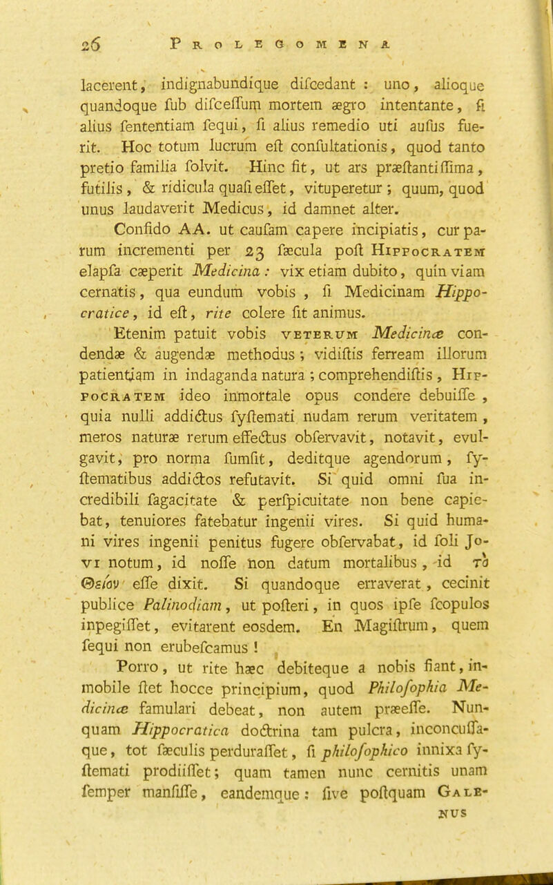 lacerent, indignabundique difcedant : uno, alioque quandoque fub difceffum mortem aegro intentante, ft alius fententiam fequi, fi alius remedio utl aufus fue- rit. Hoc totum lucrum eft confultationis, quod tanto pretio familia folvit. Hinc fit, ut ars praeftantiftima, futilis , & ridicula quafi eflet, vituperetur ; quum, quod unus laudaverit Medicus, id damnet alter. Confido AA. ut caufam capere incipiatis, cur pa- rum incrementi per 23 faecula poft Hippocratem elapfa caeperit Medicina : vix etiara dubito, quin viam cernatis, qua eundum vobis , fi Medicinam Hippo- cratice, id eft, rite colere fit animus. Etenim* patuit vobis veterum Medicince con- dendae & augendae methodus; vidiftis ferream illorum patientiam in indaganda natura ; comprehendiftis , Hip- FoCRATEM ideo inmortale opus condere debuiffe , • quia nulli addidus fyftemati nudam rerum veritatem , meros naturae rerum effedus obfervavit, notavit, evul- gavit, pro norma fumfit, deditque agendorum, fy- ftematibus addidos refutavit. Si'quid omni fua in- credibili fagacitate & perfpicuitate non bene capie- bat, tenuiores fatebatur ingenii vires. Si quid huma- ni vires ingenii penitus fugere obfervabat, id foli Jo- VI notum, id nofle non datum mortalibus ,'id to ®sm' efte dixit. Si quandoque erraverat, cecinit publice Palinodiam, ut pofteri, in quos ipfe fcopulos inpegiflet, evitarent eosdem. En Magiftrum, quern fequi non erubefcamus ! PoiTo, ut rite haec debiteque a nobis fiant, in- inobile ftet hocce principium, quod Philofophia JVfe- dicincc famulari debeat, non autem praeefle. Nun- quam Hippocratica dodrina tarn pulcra, inconcufla- que, tot faeculis perduraftet, fi philofophico innixa fy- ftemati prodiiflet; quam tamen nunc cernitis unam femper manfilTe, eandemque; five poftquam Gale- NUS