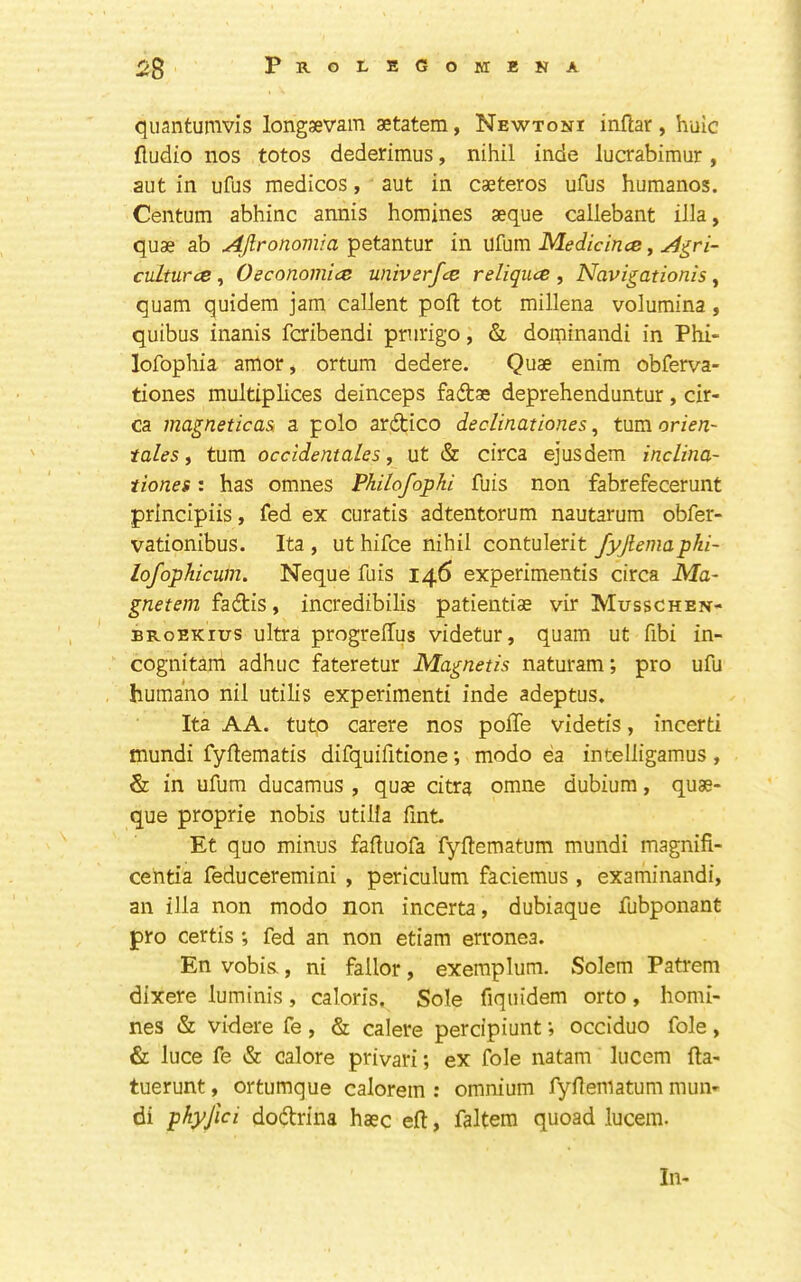 quantumvis longsevam aetatem, Newtoni inftar, huic Audio nos totos dederimus, nihil inde lucrabimur, aut in ufus medicos, aut in caeteros ufus humanos. Centum abhinc annis homines aeque callebant ilia, quae ab ^ronom/a petantur in vSSim Medicince y ^^ri- cuLturce, 0economice univerfce reliqucs , Navigationis, quam quidem jam callent port tot millena volumina, quibus inanis fcribendi prurigo, & dominandi in Phi- lofophia amor, ortum dedere. Quae enim obferva- tiones multiplices deinceps fadae deprehenduntur, cir- ca magneticas: a polo ardico declinationes ^ turn or tales i turn occldentales, ut & circa ejusdem inclina- ttones: has omnes Philofophi fuis non fabrefecerunt principiis, fed ex curatis adtentorum nautarum obfer- vationibus. Ita , ut hifce nihil contulerit fyjlemapki- lofophicum. Neque fuis 146 experiments circa Ma~ gnetem fadis, incredibilis patientiae vir Musschen- BRoEKius ultra progrelTus videtur, quam ut fibi in- cognitani adhuc fateretur Magnetis naturam; pro ufu humano nil utilis experiment inde adeptus. Ita AA. tuto carere nos polTe videtis, incert mundi fyAematis difquifitone; modo ea intelligamus, & in ufum ducamus , quae citra omne dubium, quae- que proprie nobis utilla fint. Et quo minus faftuofa fyAematum mundi magnifi- cehta feduceremini , periculum faciemus , examinandi, an ilia non modo non incerta, dubiaque fubponant pro certis ; fed an non etiam erronea. En vobis,, ni fallor, exemplum. Solem Patrem dixere luminis, caloris. Sole fiquidem orto, homi- nes & videre fe , & calere percipiunt; occiduo foie, & luce fe & calore privari; ex foie natam lucem fta- tuerunt, ortumque calorem ; omnium fyAematum mun- di phyfici dodrina haec eft, faltem quoad lucem. In-