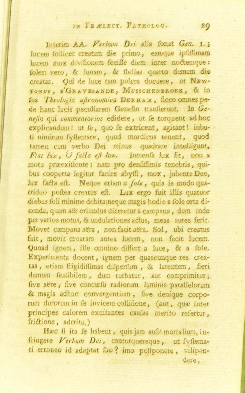 JN jfLECT. PaTHoLoG. 2^ Interim A A. Verbuni Dei alia fonat Gen. I.; lucem fdlicet creatam die prime, eamque ipfiffimara lucem mox divifionem fedlle diem inter nodtemque: foiem vero, & iunam, & Hellas quarto demum dia creatas. Qui de luce tarn pulcra docuere, ut New- TONUS , s'GrA VESANDE , MoSSCHENBROEK , & in fua Theobigia ajironojnica Derham, ficco omnes pe- de hanc luds peculiarem Genefin tranfierunt. In Ge- nejin qui commentarios edidere, ut fe torquent ad hoc explicandum! ut fe, quo fe extrkent, agitant! inbu- ti nimiruin fyftemate, quod mordicus tenent, quod tanien cum verbo Dei minus quadrare intelligunt^. Fiat lux t U falla ejt lux. Inmenfa lux fit, non a motu praeexifleute; nam pro denfilTirais tenebris, qui- bus cooperta legitur fades abyffi, mox, jubenteDeo, lux fada eft. Neque etiam a foie, quia is modo qua- triduo poftea creatus eft. Lux ergo fuit iilis quatuor diebus foli minime debita;neque magis hodie a foie orta di- oenda, quam adr oriundus diceretur a campana, dum inde per varies motus, & undulationes adus, meas aures ferit. Movet campana adra , non fadt adra. Sol, ubi creatus fuit, movit creatam antea lucem, non fecit lucem. Quoad ignem, ille omnino differt a luce, & a foie. Experimenta docent, ignem per quascunque res aea- tas , etiam frigidiftimas difperfum , & latentem, fieri demum fenlibilem, dum turbatur, aut comprimitur; five adre ,■ five concurfu radiorum luminis parallelorum & magis adhuc convergentium , five denique corpo- rum durorum in fe iiivicem collifione, (aut, quae inter prindpes calorem exdtantes caufas merito refertur, fridione, adtritu.) Hicc fi ita fe habent, quis jam aufit mortalium, in- fringere Verhum Dei, contorquereque, ut fyftema- ti erroueo id adaptet fuo jmo poftponere, vilipen- dere.