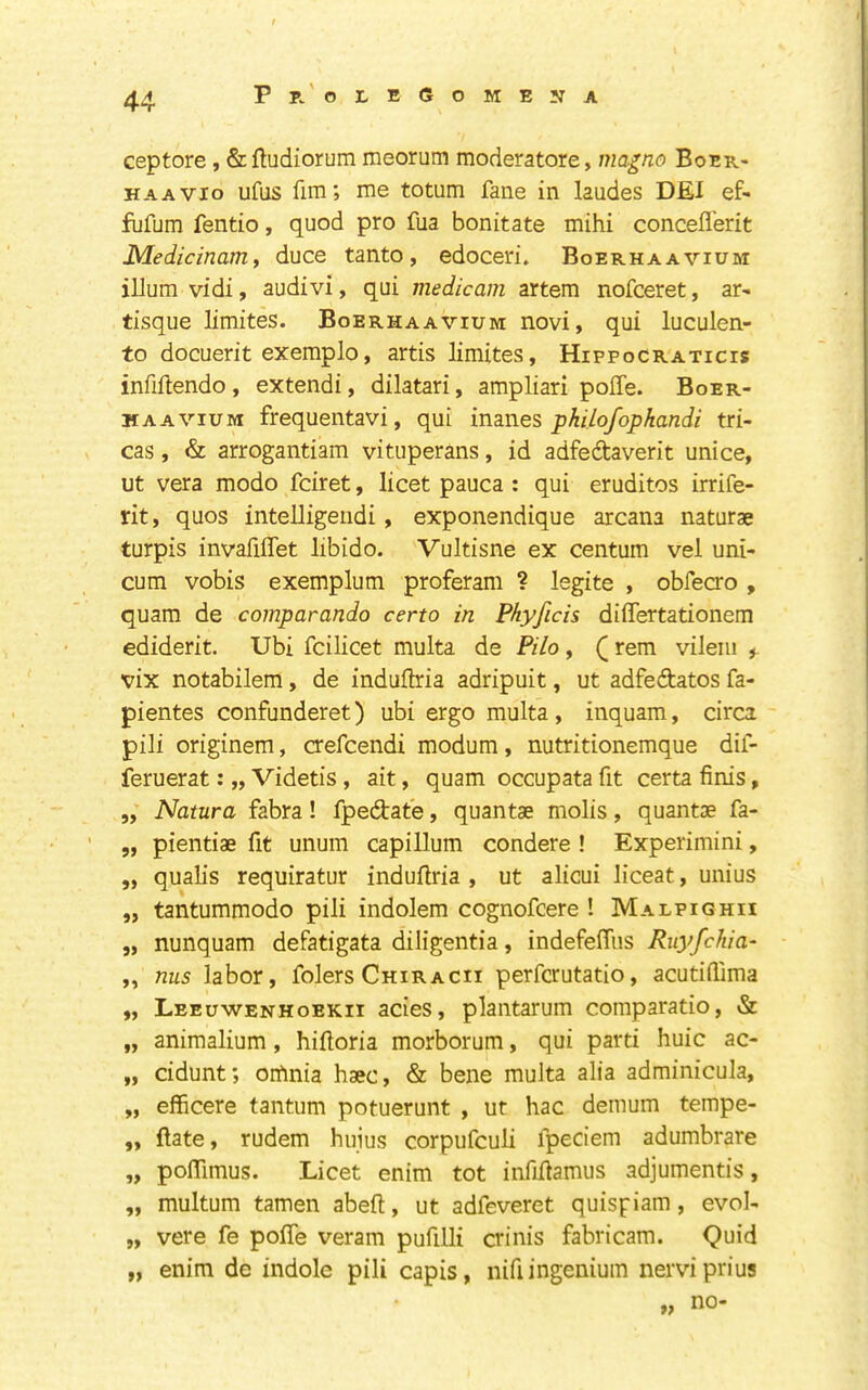 Pp/oleGomeita ceptore, & fludiorum meorum moderatore, ma^no Boer- HAAVio ufiis fim; me totum fane in laudes DEI ef- fufum fentio, quod pro fua bonitate mihi concefl'erit Medicinam, duce tanto, edoceri. Boerhaavium ilium vidi, audivi, qui medicam artem nofceret, ar- tisque limites. Boerhaavium novi, qui luculen- to docuerit exemplo, artis limites, Hippocraticis infiftendo, extendi, dilatari, ampliari pofle. Boer- MAAViuM frequentavi, qui inanes pkilofophandi tri- cas, & arrogantiam vituperans, id adfedtaverit unice, ut vera modo fciret, licet pauca : qui erudites irrife- rit, quos intelligendi, exponendique arcana naturae turpis invafiflet libido. Vultisne ex centum vel uni- cum vobis exemplum proferam ? legite , obfecro , quam de comparando certo in Phyficis differtationem ediderit. Ubi fcilicet multa de Pilo, (rem vileiii vix notabilem, de induftria adripuit, ut adfedatos fa- pientes confunderet) ubi ergo multa, inquam, circa pili originem, crefeendi modum, nutritionemque dif- feruerat: „ Videtis, ait, quam occupata fit certa finis, 5, Natura fabra! fpedtate, quantae molis, quantae fa- „ pientiae fit unum capillum condere ! Experimini, ,, qualis requiratur induflria , ut alicui liceat, unius „ tantummodo pili indolem cognofeere ! Malpighii „ nunquam defatigata diligentia, indefefTus Ruyfehia- „ nus labor, folers Chiracii perferutatio, acutiflima „ Leeuwenhoekii acies, plantarum comparatio, & „ animalium, hifloria morborum, qui parti huic ac- „ cidunt; orfinia haec, & bene multa alia adminicula, „ efficere tantum potuerunt , ut hac demum tempe- „ (late, rudem hujus corpufeuli fpeciem adumbrate „ poflTimus. Licet enim tot infiftamus adjumentis, „ multum tamen abeft, ut adfeveret quispiam, evol- „ vere fe pofTe veram pufiUi crinis fabricara. Quid „ enim de indole pili capis, nifi ingenium nerviprius „ no-