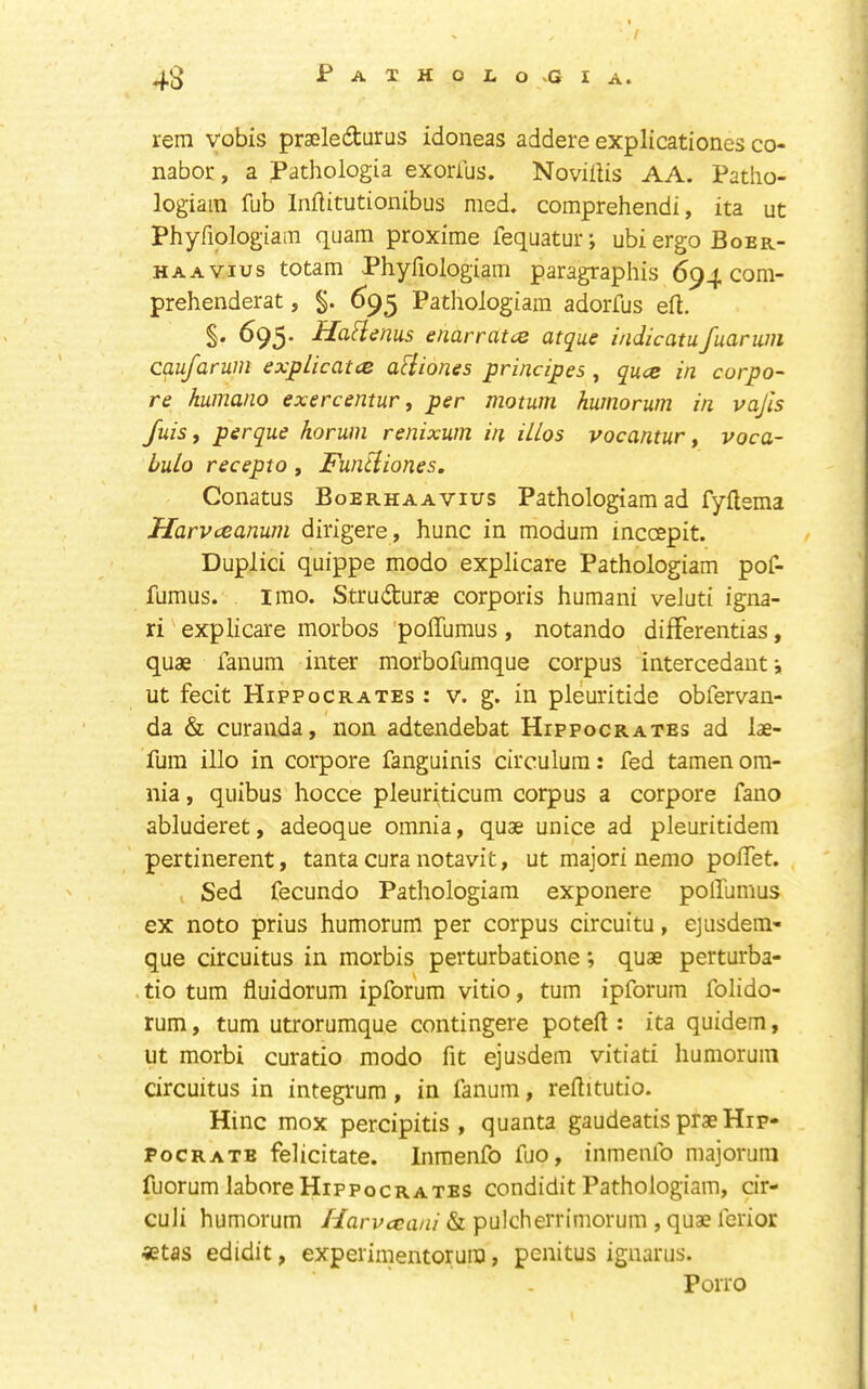 rem vobis prseledturus idoneas addere explicationes co- nabor, a Pathologia exorius. NovilUs AA. Patho- logiain fub Inftitutionibus med. comprehend!, ita ut Phyfiologiam quam proxime fequatur; ubiergoBoER- HAAVius totam Phyfiologiam paragraphis 694 com- prehenderat, §. 693 Pathoiogiam adorfus eft. S* ^95' Ha^lenus enarratce atque indicatufuarum caufarum explicatce a^iiones prindpes, quce in corpo- re humano exercentur ^ per motum humorum in vajis fuis, perque horum renixum in iUos vocantur y voca- hulo recepto, Funtiiones. Conatus Boerhaavius Pathoiogiam ad fyftema Harvceanum dirigere, hunc in modum inccepit. Duplici quippe modo explicare Pathoiogiam pof- ftimus. I mo. Strudurae corporis human! veluti igna- ri explicare morbos 'polTuraus, notando difFerentias, quae fanum inter morbofumque corpus intercedant i ut fecit Hippocrates : v. g. in pleuritide obfervan- da & curauda, non adtendebat Hippocrates ad lae- fum illo in corpore fanguinis circulum: fed tamen om- nia , quibus hocce pleuriticum corpus a corpore fano abluderet, adeoque omnia, quae unice ad pleuritidem pertinerent, tanta cura notavit, ut major! nemo polTet. Sed fecundo Pathoiogiam exponere polTumus ex noto prius humorum per corpus circuitu, ejusdem- que circuitus in morbis perturbatione; quae perturba- tio turn fluidorum ipforum vitio, turn ipforum folido- rum, turn utrorumque contingere poteft : ita quidem, ut morbi curatio modo fit ejusdem vitiati humorum circuitus in integrum, in fanum, reftitutio. Hinc mox percipitis , quanta gaudeatis praeHip- pocrate felicitate. Inmenfo fuo, inmenfo majorum fuorum laboreHippocrates condidit Pathoiogiam, cir- cuJi humorum & pulcherrimorum , quae ferior «tas edidit, experimentorura, penitus ignarus. Poiro