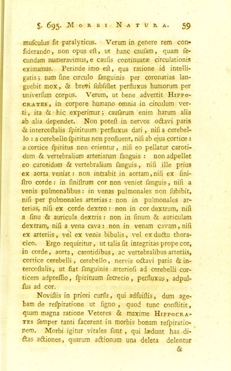 $. 695* M o R B I N A T U R A. 59 mufculus fit paralyticus. Verum in genere rem con- fiderando, non opus eft, ut hanc caulam, quam fe- cundam numeravimus, e caufis continuatae drcuiationis . eximamus. Perinde inio eft, qua ratione id intelli- gatis; nam fine circulo fanguinis per coronarias lan- guebit mox, & brevi fubfiftet perfluxus humorum per univerfum corpus. Verum, ut bene advertit Hippo- crates, in corpore humane omnia in circulum ver- ti, ita & hie experimur; caufarum enim harum alia ab alia dependet. Non poteft in ner\''os odlavi paris intercoftalis fpirituum perfluxus dari, nifia cerebel- lo : a cerebello fpiritus non profluent, nifi ab ejus cortice : a cortice fpiritus non orientur, nifi eo pellatur caroti- dum & vertebralium arteriarum fanguis : non adpellet eo carotidum & vertebralium fanguis, nifi ilJe prius ex aorta veniat: non intrabit in aortam, nifi ex fini- ftro corde; in finiftrum cor non veniet fanguis, nifi a venis pulmonalibus: in venas pulmonales non fubibit, nifi per pulmonales arterias; non in pulmonales ar- terias, nifi ex corde dextro: non in cor dextrum, nifi a finu & auricula dextris : non in finum & auriculam dextram, nifi a vena cava : non in venam cavam , nifi ex arteriis, vel ex venis bibulis, vel exdudtu thora- cico. Ergo requiritur, ut talis fit integritas prope cor, in corde, aorta, carotidibus, ac vertebralibus arteriis, cortice cerebelli, cerebello, nervis o&avi paris & in- tercoftalis, ut fiat fanguinis arteriofi ad cerebelli cor- ticem adpreflTio, fpirituum feaetio, perfluxus , adpul- fus ad cor. Noviftis in priori curfu, qui adfuiftis, dum age- barn de refpiratione ut figno , quod tunc conftitit, quam magna ratione Veteres & maxime Hippocra- tes femper tanti facerent in morbis bonam refpiratio- nem. Morbi igitur vitales funt , qui laedunt has.di-* dtas adtiones, quarum adionum una deleta delentur